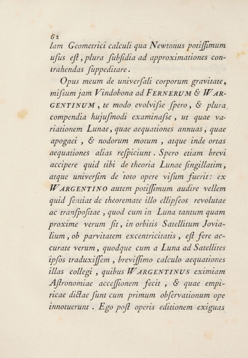 lam Geometrici calculi qua Newtonus potijfmum ufus efl, plura fubfdia ad approximationes con¬ trahendas Juppeditare. Opus meum de umverfali corporum, gravitate, mifsumjam Vindobona ad FerneruM & WAR- GENTINUM , te modo evolvifse fpero, & plura compendia hujufnodi examinafse , ut quae va¬ riationem Lunae, quae aequationes annuas, quae apogaei , & nodorum motum , atque inde ortas aequationes alias rejpiciunt. Spero etiam brevi accipere quid tibi de theoria Lunae Jingillatim, atque univerjim de toto opere vifum fuerit: ex W ARGEIS! TINO autem potifftmum audire vellem quid fentiat de theoremate illo elhpfeos revolutae ac tranjpoftae , quod cum in Luna tantum quam proxime verum ft, in orbitis Satellitum Jovia¬ lium , ob parvitatem excentricitatis , ejl fere ac¬ curate verum, quodque cum a Luna ad Satellites ipfos traduxijjem , brevijjimo calculo aequationes illas collegi , quibus JVARGENTINUS eximiam Aflronomiae acceffionem fecit , & quae empi¬ ricae dictae funt cum primum obfervationum ope innotuerunt. Ego pof operis editionem exiguas