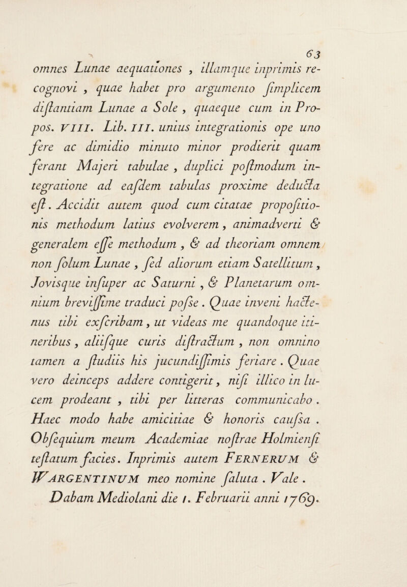 omnes Lunae aequationes , illamque inprimis re¬ cognovi , quae habet pro argumento Jijnphcem dijlantiam Lunae a Sole , quaeque cum in Pro- pos. VIII. Ltb. III. unius integrationis ope uno fere ac dimidio minuto minor prodierit quam ferant Maqeri tabulae , duplici pojlmodum in¬ tegratione ad eafdem tabulas proxime deducia €fi . Accidit autem quod cum citatae propojitio- nis methodum latius evolverem, animadverti & generalem ejje methodum , & ad theoriam omnem non folum Lunae , fed aliorum etiam Satelhturn , Jovisque infuper ac Saturni , & Planetarum om¬ nium brevijjime traduci pofse . Quae inveni hacte¬ nus tibi exferibam, ut videas me quandoque iti¬ neribus , aliifque curis dijlraclum , non omnino tamen a (ludas his jucundiJJlmis feriare . Quae vero deinceps addere contigerit, niji illicoin lu¬ cem prodeant , tibi per litteras communicabo . Haec modo habe amicitiae & honoris caufsa . Obfequium meum Academiae nojlrae Holmienf te (latum facies. Lnprinus autem Fernerum & WARGENTINUM meo nomine faluta . Vale . Dabam Mediolani die /. Februarii anni r/Gc).