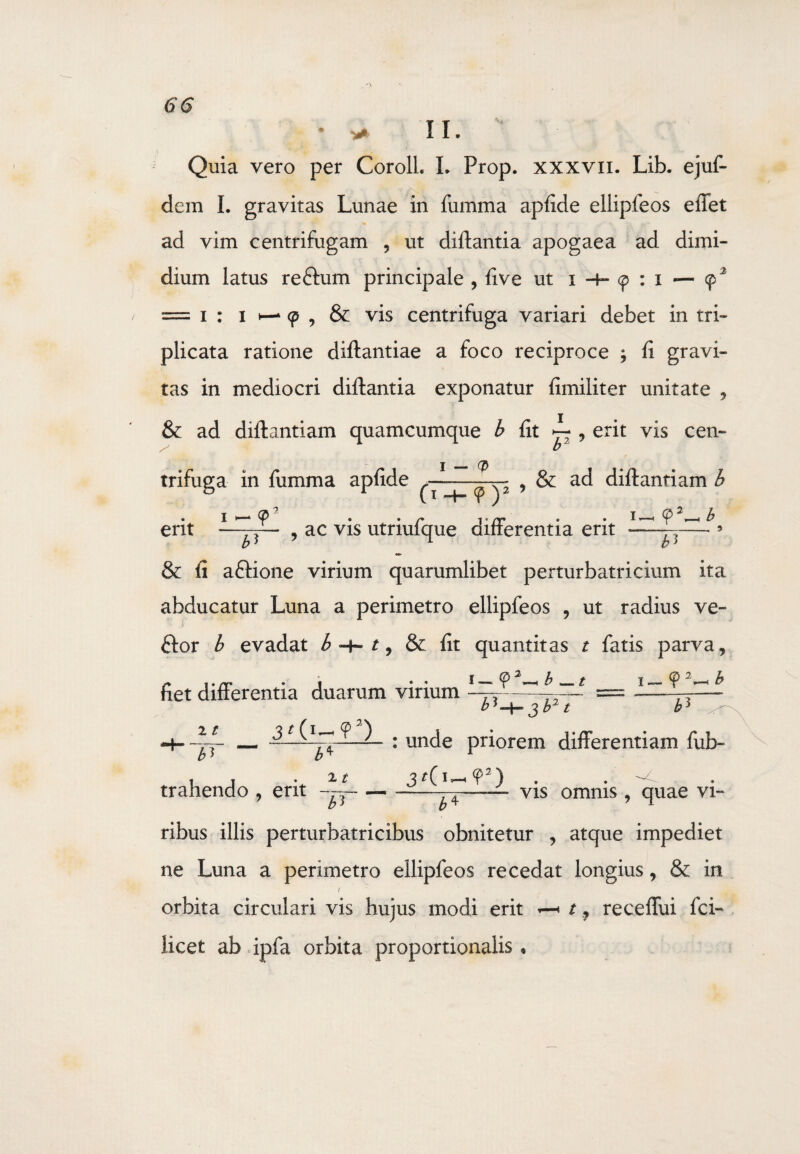 • * II. Quia vero per CorolL L Prop. xxxvn. Lib. ejuf- dem I. gravitas Lunae in fumma apfide ellipfeos effet ad vim centrifugam , ut diftantia apogaea ad dimi¬ dium latus redfum principale , live ut i -h 9 : i ■— 92 = 1 : 1 h— 9 9 & vis centrifuga variari debet in tri¬ plicata ratione diftantiae a foco reciproce $ fi gravi¬ tas in mediocri diftantia exponatur fimiliter unitate , & ad diftantiam quamcumque b fit i , erit vis cen¬ trifuga in fumma apfide , & ad diftantiam b 1 — 9' . . r Vrr * • * — b erit —r?— , ac vis utnulque aifierentia erit -—— 9 b> 1 b> & fi adtione virium quarumlibet perturbatricium ita abducatur Luna a perimetro ellipfeos , ut radius ve¬ ctor b evadat ^ + q & fit quantitas t fatis parva. fiet differentia duarum virium <?2^b^.t i—9 21 JT j b2 t b3 : unde priorem differentiam fub- trahendo , erit ——- b) 2 t uf ) b4 vis omnis , quae vi¬ ribus illis perturbatricibus obnitetur , atque impediet ne Luna a perimetro ellipfeos recedat longius, & in / « orbita circulari vis hujus modi erit « 19 receffui fci- iicet ab ipfa orbita proportionalis,
