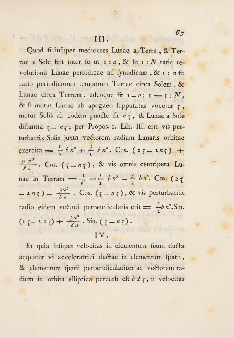 Quod fi infiiper mediocres Lunae a^Terra , & Ter¬ rae a Sole fint inter fe ut i : a , & fit i : N ratio re¬ volutionis Lunae periodicae ad fynodicam , & i : n fit ratio periodicorum temporum Terrae circa Solem , & Lunae circa Terram, adeoque fit i — n: i = i :N, & fi motus Lunae ab apogaeo fupputatus vocetur ^ , motus Solis ab eodem punfto fit n ^ , & Lunae a Sole diftantia {— per Propos. i. Lib. III. erit vis per¬ turbatrix Solis juxta veftorem radium Lunaris orbitae I 'Z exercita = — b n -h ^ b n: . Cos. (2^2 n^) n 8 a . Cos. ( { _ n 1) , & vis omnis centripeta Lu- b n2 — ~ b n , Cos. ( 2 ^ jL nae in Terram - _ i) n b2 1 8 ^ . Cos. ( £ — n 1) , & vis perturbatrix radio eidem veftori perpendicularis erit = Sitim (2 1- 2 n ?) -H • Sin. ({-«{). IV. Et quia infuper velocitas in elementum fuum du&a aequatur vi acceleratrici duftae in elementum fpatii, & elementum fpatii perpendiculariter ad ve&orem ra¬ dium in orbita elliptica percurfi eft b d ^, fi velocitas