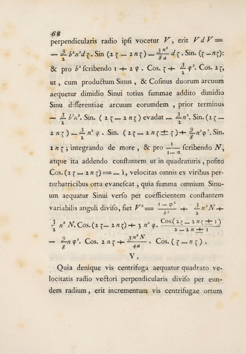 perpendicularis radio ipfi vocetur V, erit VdV — — tib*n2d{. Sin (2 { — 2/z{) — . Sin. ({ ~/2{): & pro £2fcribendo 1 + 29. Cos. { -4- <p2» Cos. 2^ ut , cum produ&um Sinus , & Cofinus duorum arcuum aequetur dimidio Sinui totius fummae addito dimidio Sinu differentiae arcuum eorumdem , prior terminus l2n2. Sin. ( 2 ^ 2 /z £ ) evadat ^ ^/22. Sin. (2 { >—. ^ „2 Sin. ( 2 ^ —1 2 /2^ rt { )H- £-/22<p\ Sin. X o 2 n 1 j integrando de more , & pro —— fcribendo atque ita addendo conflantem ut in quadraturis , pofito Cos. (2 1 _ 2 /z {) = i, velocitas omnis ex viribus per» turbatricibus orta evanefcat, quia fumma omnium Sinu- • . <t> * * um aequatur Sinui verfo per coefficientem conflantem variabilis anguli divifo, fiet V 9 . 3 „2 n 3 t at n \ . 2 Cos.( 2 7 ^ 2 /7 r 1 ) - n N. Cos. (2 7— 2 /2 7) -+- 3 /z 0. -—-—^-./ 2 1 1 j t 2 — 1 /2 -H 1 5 7 72 <p\ Cos. 2 n { 3n2N 4* V. - * Cos. ( £ _ /2 ^ ) . Quia denique vis centrifuga aequatur quadrato ve¬ locitatis radio veftori perpendicularis divifo per eun¬ dem radium, erit incrementum vis centrifugae ortum
