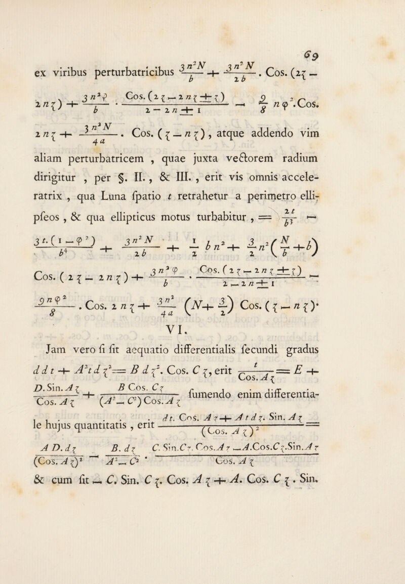 ex viribus perturbatricibus -t- ~d~ • Cos. (2{ _ xni) 2 n { 3 n2<p Cos. (2 f ^ 2 n x ~4~ ? ) - - n— * ____._ - b 3 n2 N 2 /2 y n 9 .Cos, 4 a . Cos. ( £ — n 1) , atque addendo vim aliam perturbatricem , quae juxta veftorem radium dirigitur , per §. II., & III. , erit vis omnis accele- ratrix , qua Luna fpatio t retrahetur a perimetro elli~ pfeos , & qua ellipticus motus turbabitur , = ^N- • 2 2 \ £ / Cos. ( 2 7 1— 2 n 1 .3 C 1 - 9 3 j b4 2 £ Cos. (2{~ 2 /2 ^ ) J /z3 9 2 n ~~~8~— * ^0S' 2 72 { *“• Cos. ( ^ h- n { )• VI. Jam vero fi fit aequatio differentiatis fecundi gradus d d t -4- A2td i? 7^. Cos. C 7, erit ^—*-—===. E -4*~ v_>os. a ^ fumendo enim differentia- D. Sin.^{ i? Cos. C? C2) Cos. A £ C^s. A A t d Sin. ^ ^ ( Cos. A ?d) 2 Cos. ^ { le hujus quantitatis , erit AD.d% B. dz C.. Sin.£>. Cos.A7 ^A.Cos.C {Sm.Aj^ (Cos.~A ()2 A2^ C2 * Cos. A 1 & cum fit _ C. Sin. C {. Cos. A i~h A. Cos. C ^ . Sin.