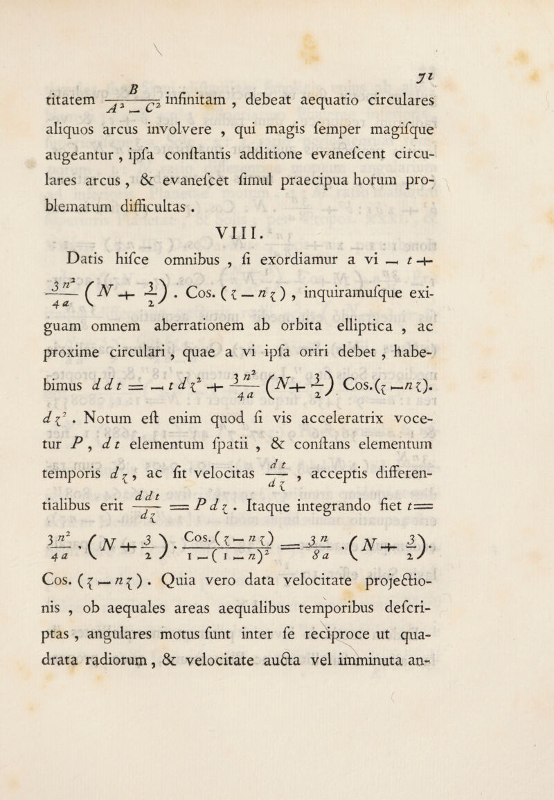 titatem ——-^-2 infinitam , debeat aequatio circulares aliquos arcus involvere , qui magis femper magifque augeantur , ipfa conflantis additione evanefcent circu¬ lares arcus, & evanefcet fimul praecipua horum pro¬ blematum difficultas . VIII. Datis hifce omnibus , fi exordiamur a vi _< t -4- ifO-U) . Cos. ( { — n 1, inquiramufque exi¬ guam omnem aberrationem ab orbita elliptica , ac proxime circulari, quae a vi ipfa oriri debet , habe¬ bimus d d t = t d C 3-J Cos.(^ d 7J . Notum efl enim quod ii vis acceleratrix voce¬ tur P , d t elementum fpatii , & conflans elementum d t temporis d ^, ac fit velocitas — , acceptis differen- _ £ •1*1 * ^ d t > tialibus erit —7— = d di l . Itaque integrando het 3 \ _ Cos. ni) __ j_n_ 2 J i ( 1 n)2 8 a Cos. ( ^ _ n ^ ) . Quia vero data velocitate projectio¬ nis , ob aequales areas aequalibus temporibus defcri- ptas , angulares motus funt inter fe reciproce ut qua- \ N drata radiorum, 8c velocitate aufta vel imminuta ao- (
