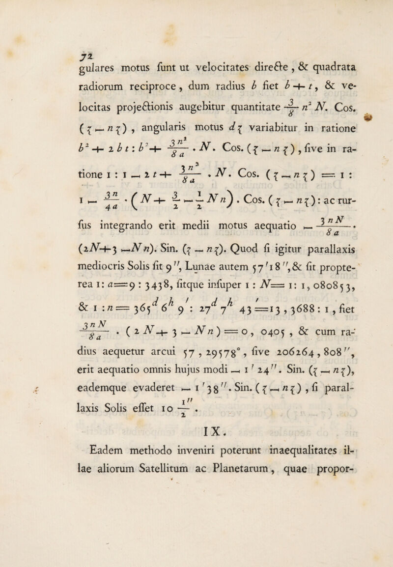 7* gulares motus funt ut velocitates dire&e , & quadrata radiorum reciproce , dum radius b fiet b 1, & ve¬ locitas proje&ionis augebitur quantitate ~ n* 2 N. Cos. ( £ _ n ^) , angularis motus d [ variabitur in ratione b1 * * -i b t: b -\- . N: Cos. ( £ h- n j , five in ra¬ tione i : i^HH- 372' <?a • -AT. Cos. ( ^ ^ /2 ^ ) - i : .372 4 ^ \ — — — iV , Cos. ( { h- n { ): ac rur- J nN ~TaT fus integrando erit medii motus aequatio - (2iV-h-3 n). Sin. — n{). Quod fi igitur parallaxis mediocris Solis fit 9 Lunae autem 57-18 7\8c fit propte- rea 1: <1=9 : 3438, fitque infuper 1 : N=z 1: i, 08085 3, & 1 :n— 365^6^ 9 : 27^ 7^ 43 =13 , 3688 : 1 , fiet 2 At«4- 3 h- -iV /2 ) = o, 0405 , & cum ra¬ dius aequetur arcui 57,29578°, five 206264,808 erit aequatio omnis hujus modi —, 1 1 2411. Sin. ({ _ eademque evaderet _ 1 • 3 g. Sin. ( { ^ /2 ^ ) , fi paral- 111 laxis Solis eflet 10 — . 2 IX. Eadem methodo inveniri poterunt inaequalitates il¬ lae aliorum Satellitum ac Planetarum, quae propor-