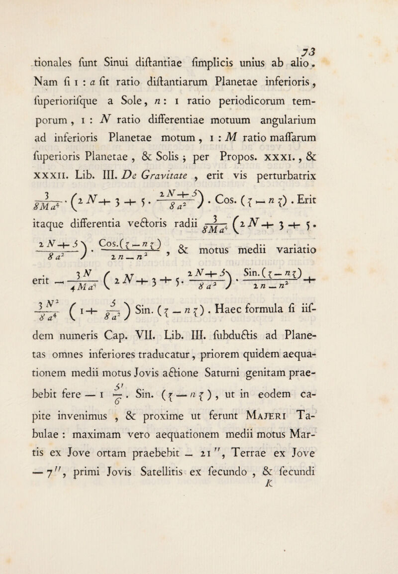 tionales funt Sinui diftantiae fimplicis unius ab alio . Nam fi i : a fit ratio diflantiarum Planetae inferioris, ^ -v. luperiorifque a Sole ,/2:1 ratio periodicorum tem¬ porum , 1 : N ratio differentiae motuum angularium ad inferioris Planetae motum , 1 : M ratio maffarum fuperioris Planetae , & Solis j per Propos. xxxi., & xxxii. Lib. III. De Gravitate , erit vis perturbatrix . (z N+ 3 -+- 5. • Cos. ({ - n 0 . Erit itaque differentia ve&oris radii _1_ AjW 3 5. 2^4-j\ Cos. (7—72?) 0 J.. . . -r— ) * -—-r^ , &: motus medii variatio a2 / 1 n — n2 7 8 erit 3 N 4 Ala ( 1V-+- 3 Sin. 8 -+- 5in. ^ {— 1 a2 J m — n: 3 V ^ ! -f. JL ^ Sin. ( £ — n { ) . Haec formula fi iif- dem numeris Cap. VII. Lib. III. fubdu&is ad Plane¬ tas omnes inferiores traducatur, priorem quidem aequa¬ tionem medii motus Jovis aftione Saturni genitam prae- SJ bebit fere — 1 ^ . Sin. ( ^ — n { ) , ut in eodem ca¬ pite invenimus , & proxime ut ferunt Majeri Ta¬ bulae : maximam vero aequationem medii motus Mar¬ tis ex Jove ortam praebebit — 21 rr, Terrae ex Jove — 7n, primi Jovis Satellitis ex fecundo , Se fecundi