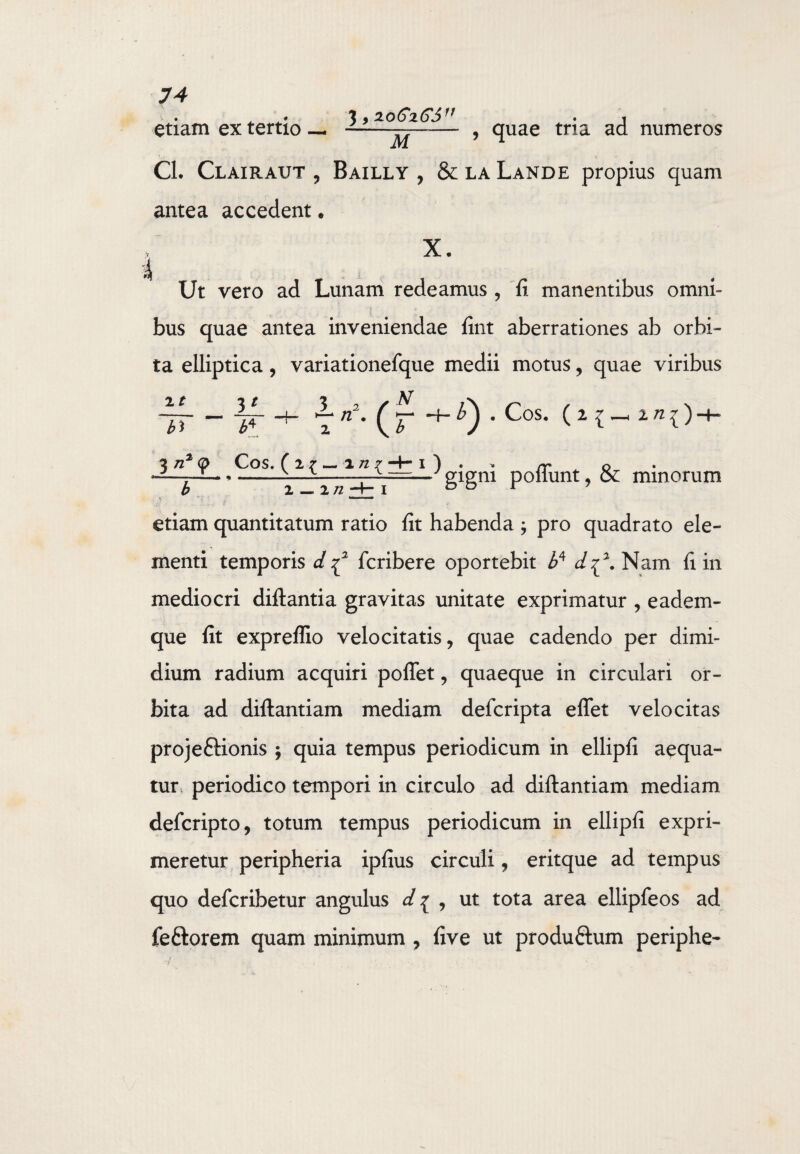 i bj . Cos. (i i—, i n^) 74 . . • J y ZOGxGS11 • j etiam ex tertio — -—— , quae tria ad numeros Cl. Clairaut , Bailly , & la Lande propius quam antea accedent. X. Ut vero ad Lunam redeamus , fi manentibus omni¬ bus quae antea inveniendae fint aberrationes ab orbi¬ ta elliptica, variationefque medii motus, quae viribus xt 3t 3 2 /N Tn-(r 1 n2 q> Cos. ( 2 7 — 1 n 7 -4- I ) rr o -- ^ T ■ *-1 ITTT^— g*gm P°“unt 9 ^ minorum M - -. * . * * * etiam quantitatum ratio fit habenda ; pro quadrato ele¬ menti temporis d ^ fcribere oportebit Z>4 d^. Nam fi in mediocri diftantia gravitas unitate exprimatur , e aci em - que fit expreflio velocitatis, quae cadendo per dimi¬ dium radium acquiri poftet, quaeque in circulari or¬ bita ad diftantiam mediam defcripta e flet velocitas projeftionis ; quia tempus periodicum in ellipfi aequa¬ tur periodico tempori in circulo ad diftantiam mediam defcripto, totum tempus periodicum in ellipfi expri¬ meretur peripheria ipfius circuli, eritque ad tempus quo defcribetur angulus d^ , ut tota area ellipfeos ad feftorem quam minimum , five ut produftum periphe-
