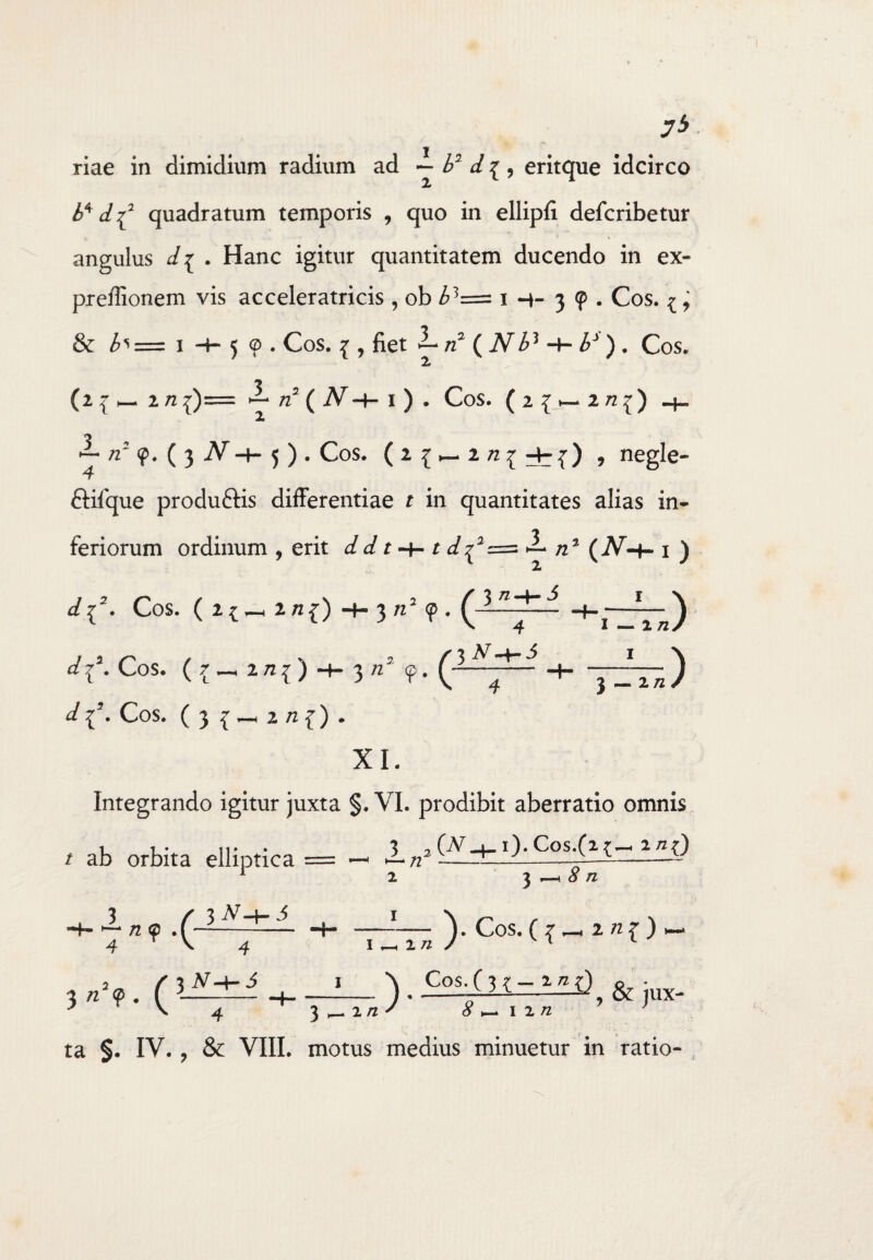 7* riae in dimidium radium ad ~ b* d { , eritque idcirco b* d f quadratum temporis , quo in ellipfi defcribetur angulus d i . Hanc igitur quantitatem ducendo in ex- preffionem vis acceleratricis , ob £3= i 3 ? . Cos. ^, & 1 -h 5 <p . Cos. { , fiet — rd ( jVi>3 ■+■ . Cos. (2 l 2 n {)= ^ /Z2 ( I ) . Cos. (2{»~ 272^) — zz5 <p. ( 3 iv -H 5 ) . Cos. (i{—, negle- T ftifque produ&is differentiae r in quantitates alias in¬ feriorum ordinum , erit dd r -+- t d^2==> i- /z2 ( jV-t- i ) i ^{2- Cos. (!{-!«{) -f- 3 <p . H,—L_) c/{5. Cos. (r_2/If) + ‘1 ‘ ^ Ar-+-^ d |5. Cos. ( 3 2/!f) . 3«* <P 3 :VJ XI. Integrando igitur juxta §. VI. prodibit aberratio omnis / ab orbita elliptica = — TZTn >c°s-(T-*»r) 3_^2 (A^_1_i).Cos.(z{~ agQ 2 ^ ^ 8 n x 4 3 «5?. ( 4 3 tf-Hi /2 ' 8 >-> 1 i n 4 3^-2/2^ 8 ^ \ zn ta §. IV. , & VIII. motus medius minuetur in ratio-