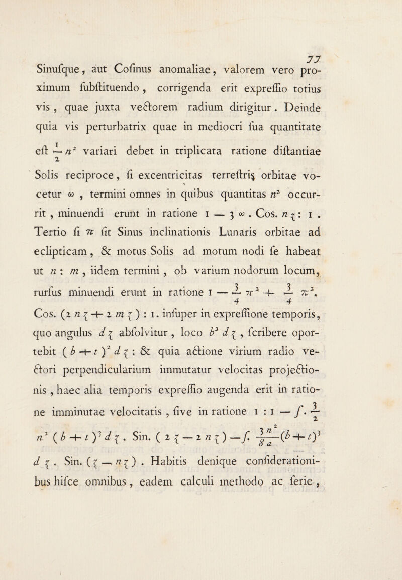 Sinufque, aut Cofinus anomaliae, valorem vero pro¬ ximum fiibftituendo , corrigenda erit expreffio totius vis , quae juxta veftorem radium dirigitur. Deinde quia vis perturbatrix quae in mediocri lua quantitate eft^-/22 variari debet in triplicata ratione diftantiae 2 Solis reciproce, fi excentricitas terreftri$ orbitae vo- * cetur <w , termini omnes in quibus quantitas n3 occur¬ rit , minuendi erunt in ratione i — 3 w . Cos. n ^: 1 . Tertio fi 7t fit Sinus inclinationis Lunaris orbitae ad eclipticam, & motus Solis ad motum nodi fe habeat ut n : m , iidem termini, ob varium nodorum locum, rurfus minuendi erunt in ratione 1 —— rra -4- ^ 7u2< 4 4 Cos. (2/2{-b2/72{):i. infiiper in expreffione temporis, quo angulus d ^ abfolvitur , loco b2 d^ , fcribere opor¬ tebit (b-\-t)2 d^: &; quia aCtione virium radio ve¬ ctori perpendicularium immutatur velocitas projectio¬ nis , haec alia temporis expreffio augenda erit in ratio- ne imminutae velocitatis , live in ratione i : i — f. >— n2 ( b -4- Sin. ( 2 { — 2 « { ) —f. (b -I-1)J d . Sin. ( { _ n ^ ) . Habitis denique conliderationi- bus hifce omnibus, eadem calculi methodo ac ferie »