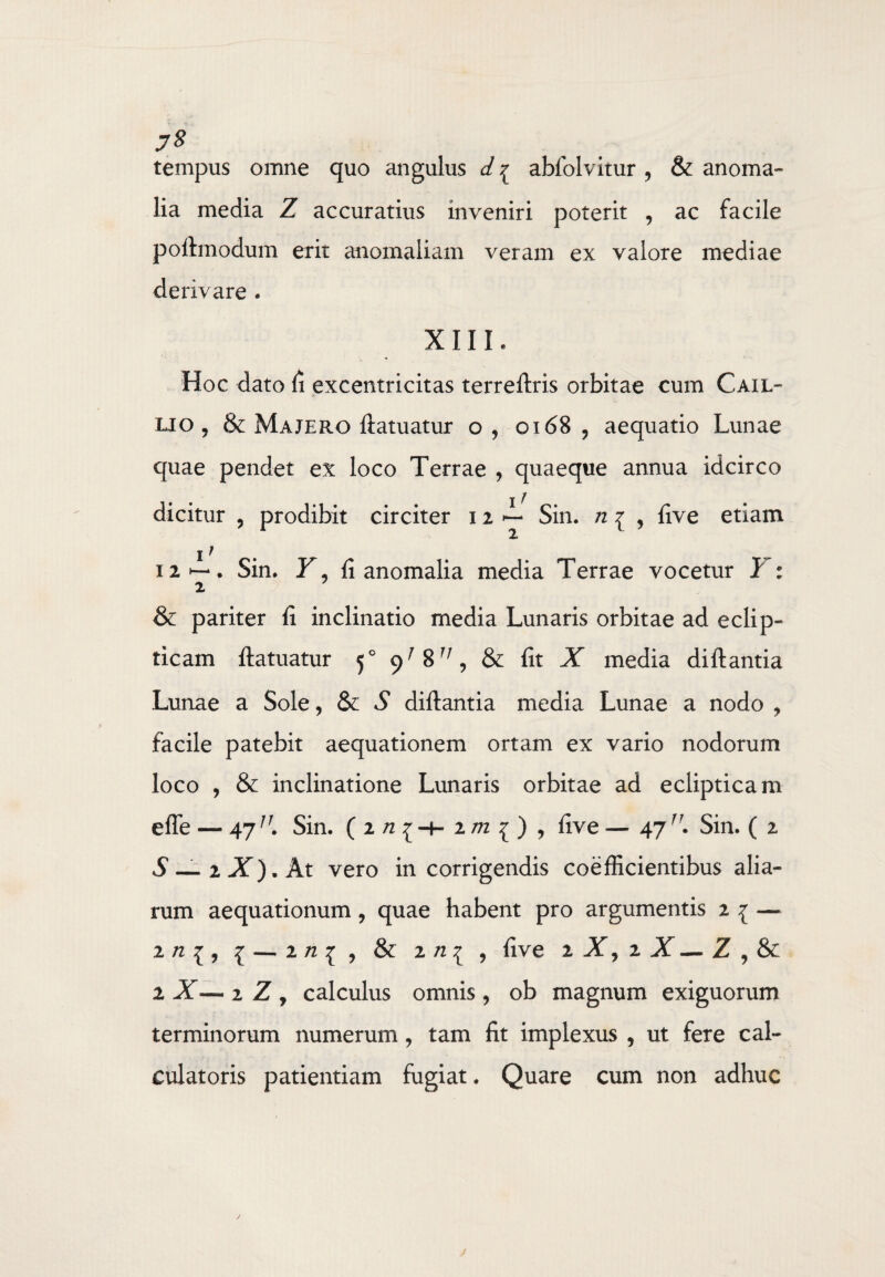 73 tempus omne quo angulus d % abfblvitur 9 & anoma¬ lia media Z accuratius inveniri poterit , ac facile poft modum erit anomaliam veram ex valore mediae derivare . XIII. Hoc dato <1 excentricitas terreftris orbitae cum Cail- lio , & Majero ftatuatur o, 0168 9 aequatio Lunae quae pendet ex loco Terrae , quaeque annua idcirco dicitur , prodibit circiter 12 ^ Sin. n 1 , live etiam 1 / 12 • Sin. Y, fi anomalia media Terrae vocetur 1 : 2 & pariter fi inclinatio media Lunaris orbitae ad eclip¬ ticam ftatuatur 50 9^8^, & fit X media diftantia Lunae a Sole, & S diftantia media Lunae a nodo , facile patebit aequationem ortam ex vario nodorum loco , & inclinatione Lunaris orbitae ad eclipticam effe — 47IJ. Sin. ( 2 n ^ 2m ^ , five — 47fr. Sin. ( 2 vS— 2X).At vero in corrigendis coefficientibus alia¬ rum aequationum, quae habent pro argumentis 2 1 — 2 n 1, 1 2 n ^ , & 2 , five 2 X, 2 X — Z , & 2 X— 2 Z , calculus omnis, ob magnum exiguorum terminorum numerum, tam fit implexus , ut fere cal¬ culatoris patientiam fugiat. Quare cum non adhuc