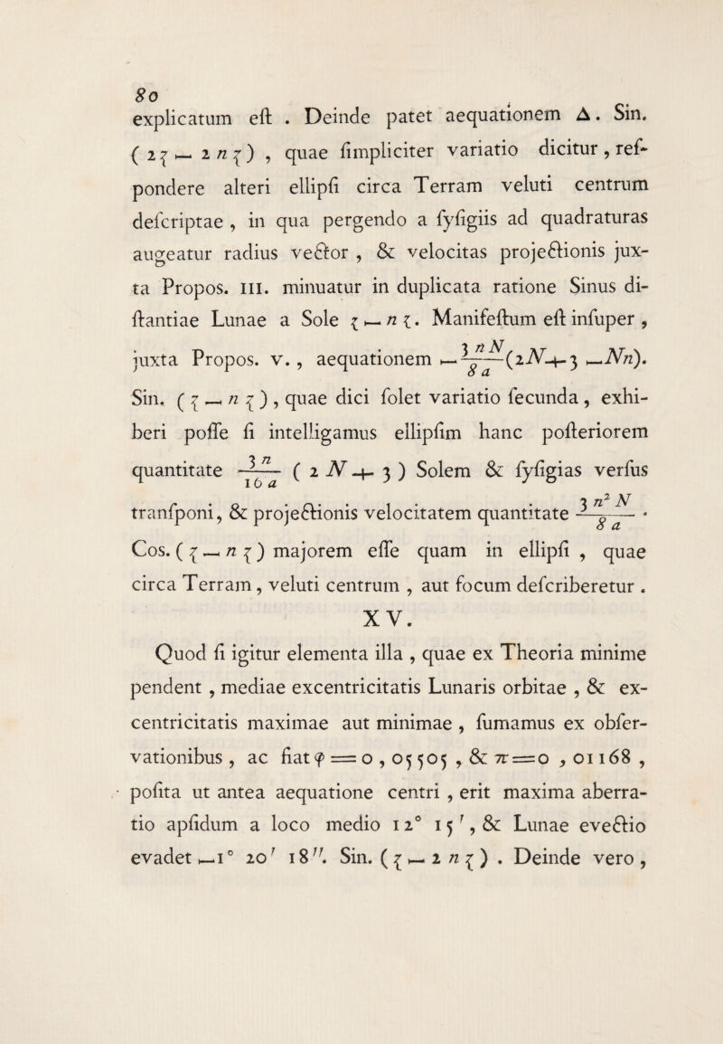 explicatum eft . Deinde patet aequationem A. Sin. ( 2 ^ 2 /z ^ ) , quae fimpliciter variatio dicitur , ref- pondere alteri ellipfi circa Terram veluti centrum defcriptae , in qua pergendo a fyfigiis ad quadraturas augeatur radius veftor , & velocitas projeftionis jux¬ ta Propos. m. minuatur in duplicata ratione Sinus di* ftantiae Lunae a Sole Manifeftum eft infuper , juxta Propos. v. , aequationem Nn). Sin. ( i _ n ^ ) , quae dici folet variatio fecunda , exhi¬ beri poffe ft intelligamus ellipfim hanc pofteriorem quantitate —( i N3 ) Solem & fyfigias verfus 16 a 3 n2 N tranfponi, & projeftionis velocitatem quantitate ~g- Cos. ( £ _ n 1) majorem efle quam in ellipfi , quae circa Terram, veluti centrum , aut focum defcriberetur . XV. Quod fi igitur elementa illa , quae ex Theoria minime pendent , mediae excentricitatis Lunaris orbitae , & ex- centricitatis maximae aut minimae , fumamus ex obfer- vationibus , ac fiat 9 = o , 05 505 , & 7r = o , 01168 , pofita ut antea aequatione centri , erit maxima aberra¬ tio apfidum a loco medio 120 15 Lunae eveftio