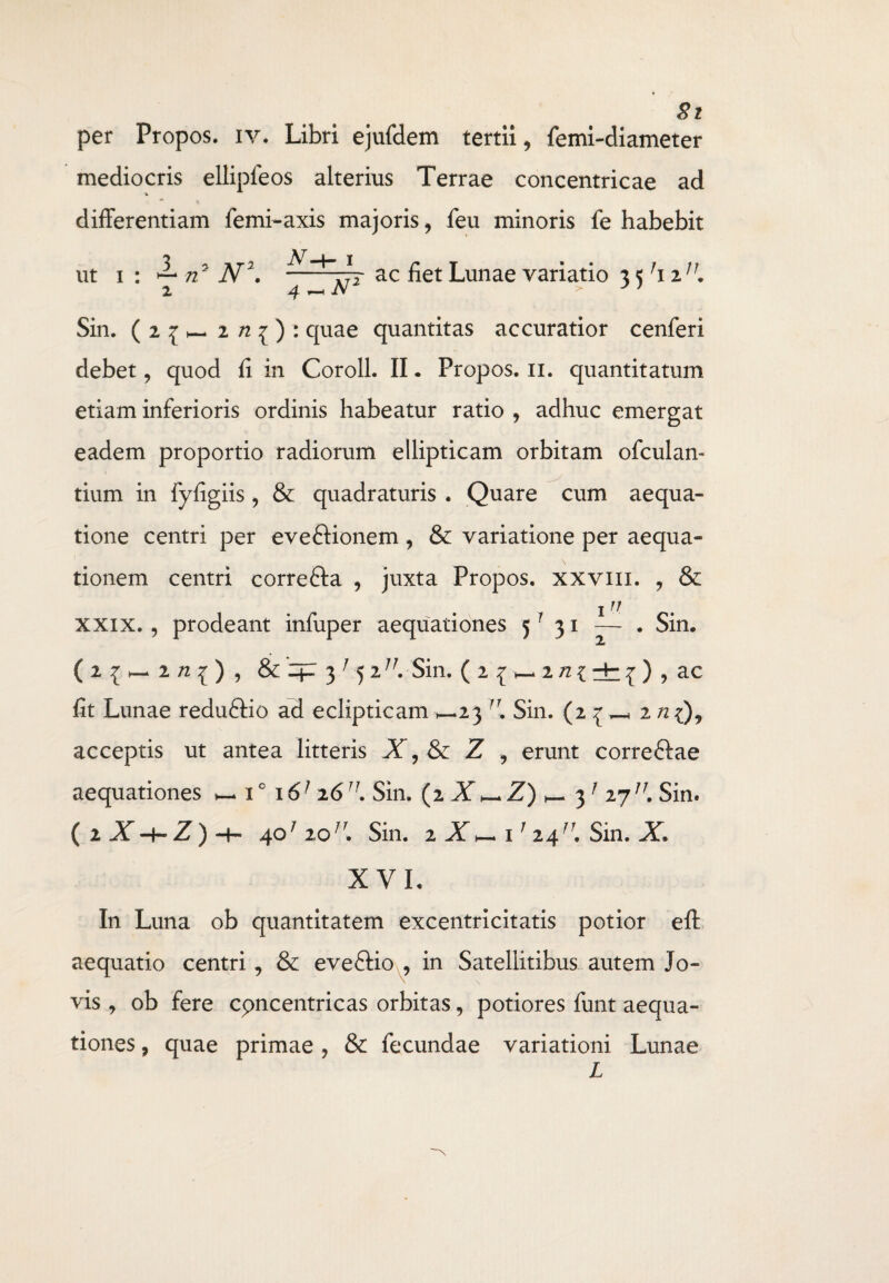 per Propos. iv* Libri ejufdem tertii, femi-diameter mediocris ellipfeos alterius Terrae concentricae ad differentiam femi-axis majoris, feu minoris fe habebit ut i : ^ 72 N\ ac liet Lunae variatio 3 < 7i 2;/. 2 4 ^N2 > J > Sin. ( 2 i h- z n ^ ) : quae quantitas accuratior cenferi debet, quod li in Coroll. II. Propos. n. quantitatum etiam inferioris ordinis habeatur ratio , adhuc emergat eadem proportio radiorum ellipticam orbitam ofculan- tium in fyfigiis , & quadraturis . Quare cum aequa¬ tione centri per evedHonem , & variatione per aequa¬ tionem centri correfta , juxta Propos. xxvm. , & i11 xxix., prodeant infuper aequationes 5 ? 31 — . Sin. 2/2{), & 3' 5 iJJ. Sin. (2{>—2/z{dr{) , ac fit Lunae reduftio ad eclipticam >—23 Sin. (2 { ^ zn acceptis ut antea litteris X,& Z , erunt correftae aequationes h- i° \ 6] z67J. Sin. (2 X —Z) 3 1 27/7. Sin» ( 2 X-4-Z) H— 401 20Sin. 2 Z,- i 1 24/r. Sin. X. XVI. In Luna ob quantitatem excentricitatis potior efl: aequatio centri, & eveftio , in Satellitibus autem Jo¬ vis , ob fere cpncentricas orbitas, potiores funt aequa¬ tiones , quae primae , & fecundae variationi Lunae