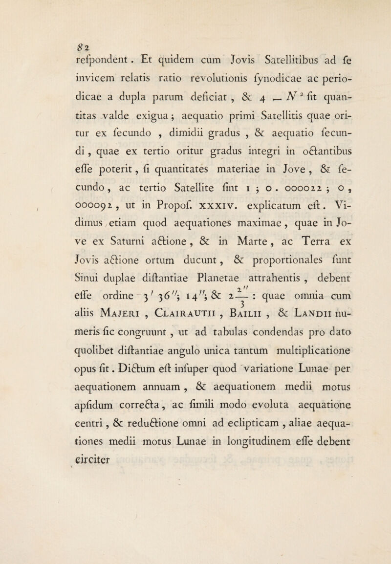 8z refpondent. Et quidem cum Jovis Satellitibus ad fe invicem relatis ratio revolutionis fynodicae ac perio¬ dicae a dupla parum deficiat, & 4 ^ N 2 fi t quan¬ titas ^valde exigua; aequatio primi Satellitis quae ori¬ tur ex fecundo , dimidii gradus , & aequatio fecun¬ di , quae ex tertio oritur gradus integri in oftantibus effe poterit, fi quantitates materiae in Jove , & fe¬ cundo , ac tertio Satellite fint 1 ; o. 000022 ; o, 000092, ut in Propof. xxxiv. explicatum eft. Vi¬ dimus /etiam quod aequationes maximae, quae in Jo¬ ve ex Saturni a Sidone, & in Marte, ac Terra ex Jovis a Sidone ortum ducunt, & proportionales funt Sinui duplae diftantiae Planetae attrahentis , debent 211 elfe ordine - 3 1 36 14^ & 2—: quae omnia cum aliis Majeri , Clairautii , Baxlii , & Landii nu¬ meris fic congruunt , ut ad tabulas condendas pro dato quolibet diftantiae angulo unica tantum multiplicatione opus fit. DiStum eft infuper quod variatione Lunae per aequationem annuam , & aequationem medii motus apfidum correfta, ac fimili modo evoluta aequatione centri, & redu&ione omni ad eclipticam , aliae aequa¬ tiones medii motus Lunae in longitudinem effe debent circiter