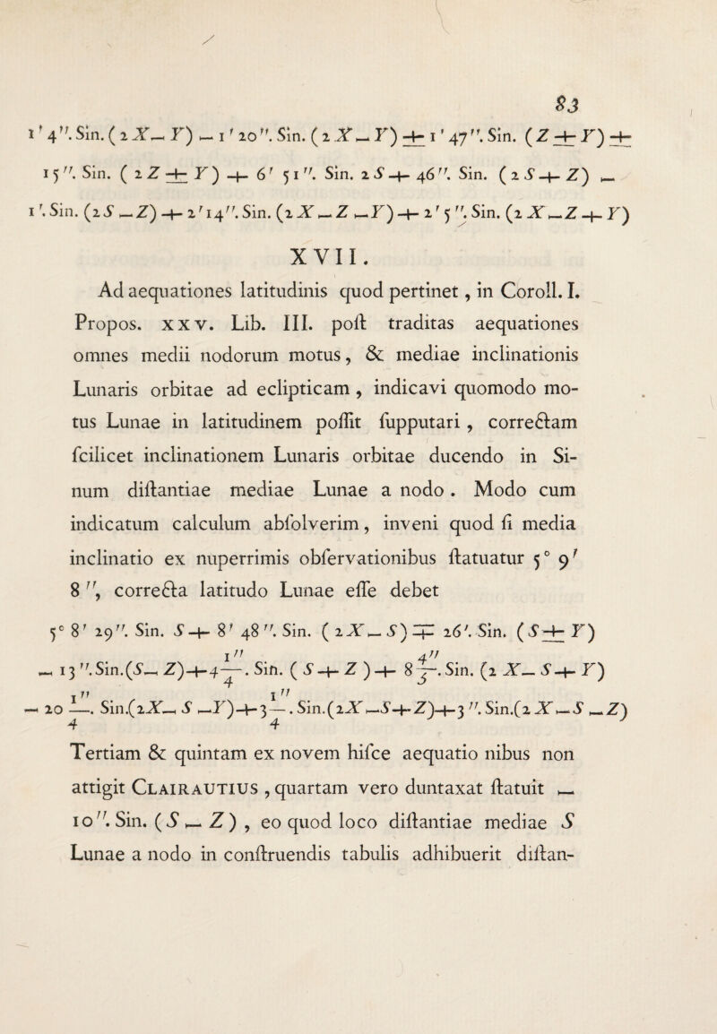 / 83 ' 4r,-Sin. (i J- Sin. ( z X —F) i' 47. Sin. (Z + f)H- 15. Sin. (iZ+7)h-6' 51. Sin. zS-+- 46. Sin. (zS-t-Z) _ Sin. (zS^Z)-+-zri4. Sin. (i X_Z _F) -+-2'5 Sin. (2 X _Z h- Y) XVIi. \ Ad aequationes latitudinis quod pertinet, in Coroll. L Propos. xxv. Lib. III. poli: traditas aequationes omnes medii nodorum motus ? & mediae inclinationis Lunaris orbitae ad eclipticam , indicavi quomodo mo¬ tus Lunae in latitudinem poffit fupputari , correftam fcilicet inclinationem Lunaris orbitae ducendo in Si¬ num diftantiae mediae Lunae a nodo. Modo cum indicatum calculum abfolverim, inveni quod fi media inclinatio ex nuperrimis obfervationibus ftatuatur 50 <) f 8 ]\ correfta latitudo Lunae efte debet 50 8r 29. Sin. S-t- 48 Sin. 26'. Sin. (S+F) _ 13 . Sin.(5—, Z')-4-4~-. Sin. (i-t-Z)4- 8 — Sin. 10 -— Sin.(iX_ S Z)-+-3—. Sin.(2XSin.(iX~.5' —Z) 4 4 Tertiam & quintam ex novem hifce aequatio nibus non attigit Clairautius , quartam vero duntaxat ftatuit — io. Sin. (^Z) , eo quod loco diftantiae mediae S Lunae a nodo in conftruendis tabulis adhibuerit diftan-