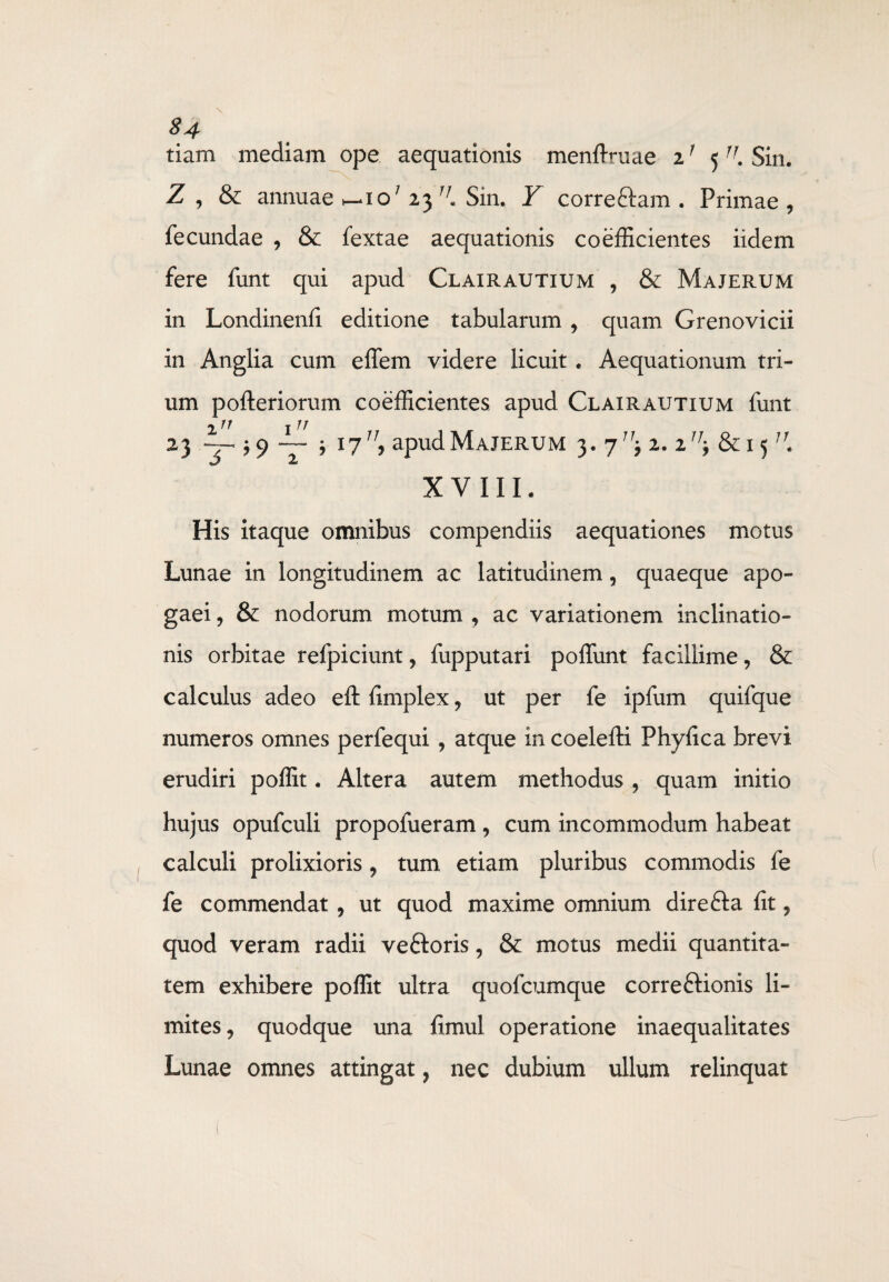 S4 tiam mediam ope aequationis menftruae if 5JJ. Sin. Z , & annuae ^io; 23 r/„ Sin. Y correftam . Primae , fecundae , & fextae aequationis coefficientes iidem fere funt qui apud Clairautium , & Majerum in Londinenfi editione tabularum , quam Grenovicii in Anglia cum effem videre licuit . Aequationum tri¬ um pofteriorum coefficientes apud Clairautium funt irr irr 23 ’ i77/? apud Majerum 3. j11-, 2. 2^ &15/r. XVIII. His itaque omnibus compendiis aequationes motus Lunae in longitudinem ac latitudinem, quaeque apo- gaei , & nodorum motum , ac variationem inclinatio¬ nis orbitae refpiciunt, fupputari poffimt facillime, & calculus adeo eftfimplex, ut per fe ipfum quifque numeros omnes perfequi , atque in coelefti Phyfica brevi erudiri poffit. Altera autem methodus , quam initio hujus opufculi propofueram , cum incommodum habeat calculi prolixioris, tum etiam pluribus commodis fe fe commendat, ut quod maxime omnium direfta fit, quod veram radii veftoris, & motus medii quantita¬ tem exhibere poffit ultra quofcumque corre&ionis li¬ mites, quodque una fimul operatione inaequalitates Lunae omnes attingat, nec dubium ullum relinquat