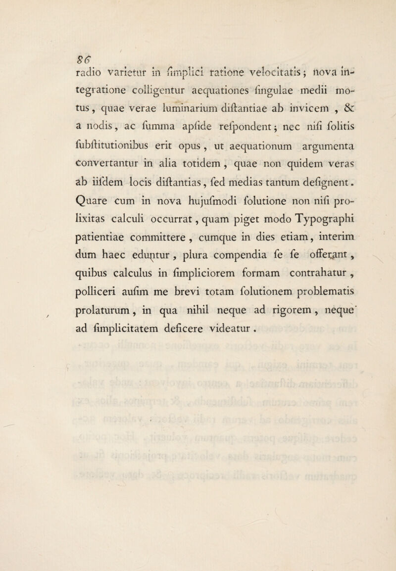 ss radio varietur in fimplici ratione velocitatis; nova in-* tegratione colligentur aequationes lingulae medii mo¬ tus , quae verae luminarium diftantiae ab invicem , & a nodis, ac fumma aplide refpondent -9 nec nili folitis fubftitutionibus erit opus , ut aequationum argumenta convertantur in alia totidem , quae non quidem veras ab iiidem locis diftantias, fed medias tantum defignent. Quare cum in nova hujufmodi folutione non nili pro- lixitas calculi occurrat, quam piget modo Typographi patientiae committere , cumque in dies etiam, interim dum haec eduptur, plura compendia fe fe offetant , quibus calculus in limpliciorem formam contrahatur , polliceri aufim me brevi totam folutionem problematis prolaturum, in qua nihil neque ad rigorem, neque' ad fimplicitatem deficere videatur .