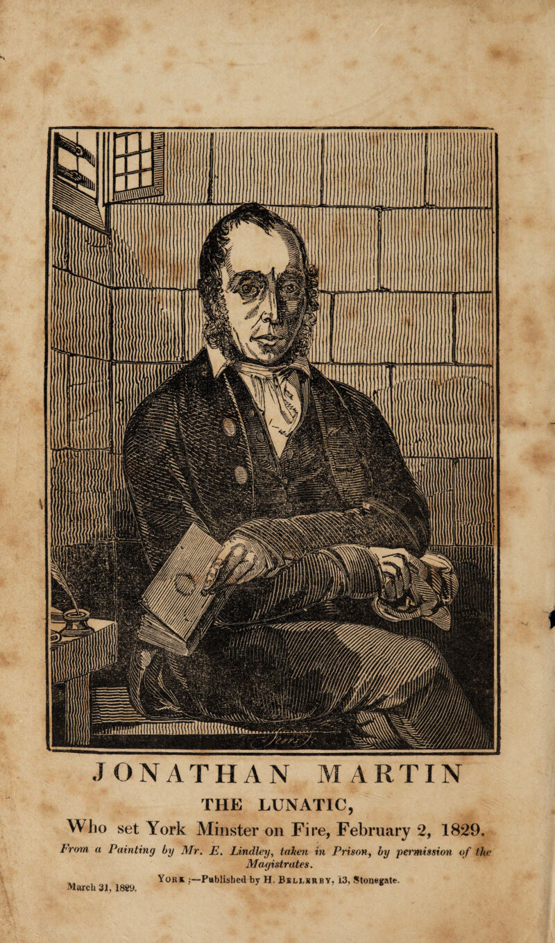 JONATHAN MARTIN THE LUNATIC, Who set York Minster on Fire, February 2, 1829. From a Painting by Mr. E. Lindley, taken in Prison, by permission of the Magistrates. , York ^—Published by H, Bjellsubv. 13, Stonegate. March 31, 1889,