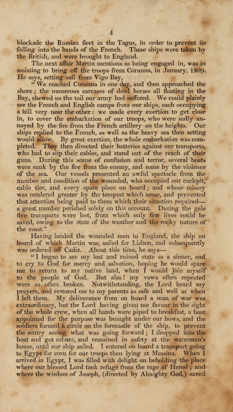 blockade the Russian fleet in the Tagus, in order to prevent its falling into the hands of the French. These ships were taken by the British, and were brought to England. The next affair Martin mentions as being engaged in, was in assisting to bring off the troops from Corunna, in January, I8O9. He says, setting sail from Vigo Bay, “ We reached Corunna in one day, and then approached the shore; the numerous carcases of dead horses all floating in the Bay, shewed us the toil our army had suffered. We could plainly see the French and English camps from our ships, each occupying a hill very near the other: we made every exertion to get close in, to cover the embarkation of our troops, who were sadly an¬ noyed by the fire from the French artillery on the heights. Our ships replied to the French, as well as the heavy sea then setting would allow. By great exertion, the whole embarkation was com¬ pleted. They then directed their batteries against our transports, who had to slip their cables, and stand out of the reach of their guns. During this scene of confusion and terror, several boats were sunk by the fire from the enemy, and some by the violence of the sea. Our vessels presented an awful spectacle from the number and condition of the wounded, who occupied our cockpit, cable tier, and every spare place on board; and whose misery was rendered greater by the tempest which arose, and prevented that attention being paid to them which their situation required— a great number perished solely on this account. During the gale five transports were lost, from which only few lives could be saved, owing to the state of the weather and the rocky nature of the coast.” Having landed the wounded men in England, the ship 011 board of which Martin was, sailed for Lisbon, and subsequently was ordered off Cadiz. About this time, he saj's— “ I began to see my lost and ruined state as a sinner, and to cry to God for mercy and salvation, hoping he would spare me to return to my native land, when I would join myself to the people of God. But alas! my vows often repeated were as often broken. Notwithstanding, the Lord heard my prayers, and restored me to my parents as safe and well as when I left them. My deliverance from on board a man of war was extraordinary, but the Lord having given me favour in the sight of the whole crew, when all hands were piped to breakfast, a boat appointed for the purpose was brought under our bows, and the soldiers formed a circle on the forecastle of the ship, to prevent the sentry seeing what was going forward; I dropped into the boat and got ashore, and remained in safety at the waterman’s house, until our ship sailed. I entered on board a transport going to Egypt for com for our troops then lying at Messina. When I arrived in Egypt, I was filled with delight on beholding the place where our blessed Lord took refuge from the rage of Herod ; and where the wisdom of Joseph, (directed by Almighty God,) saved