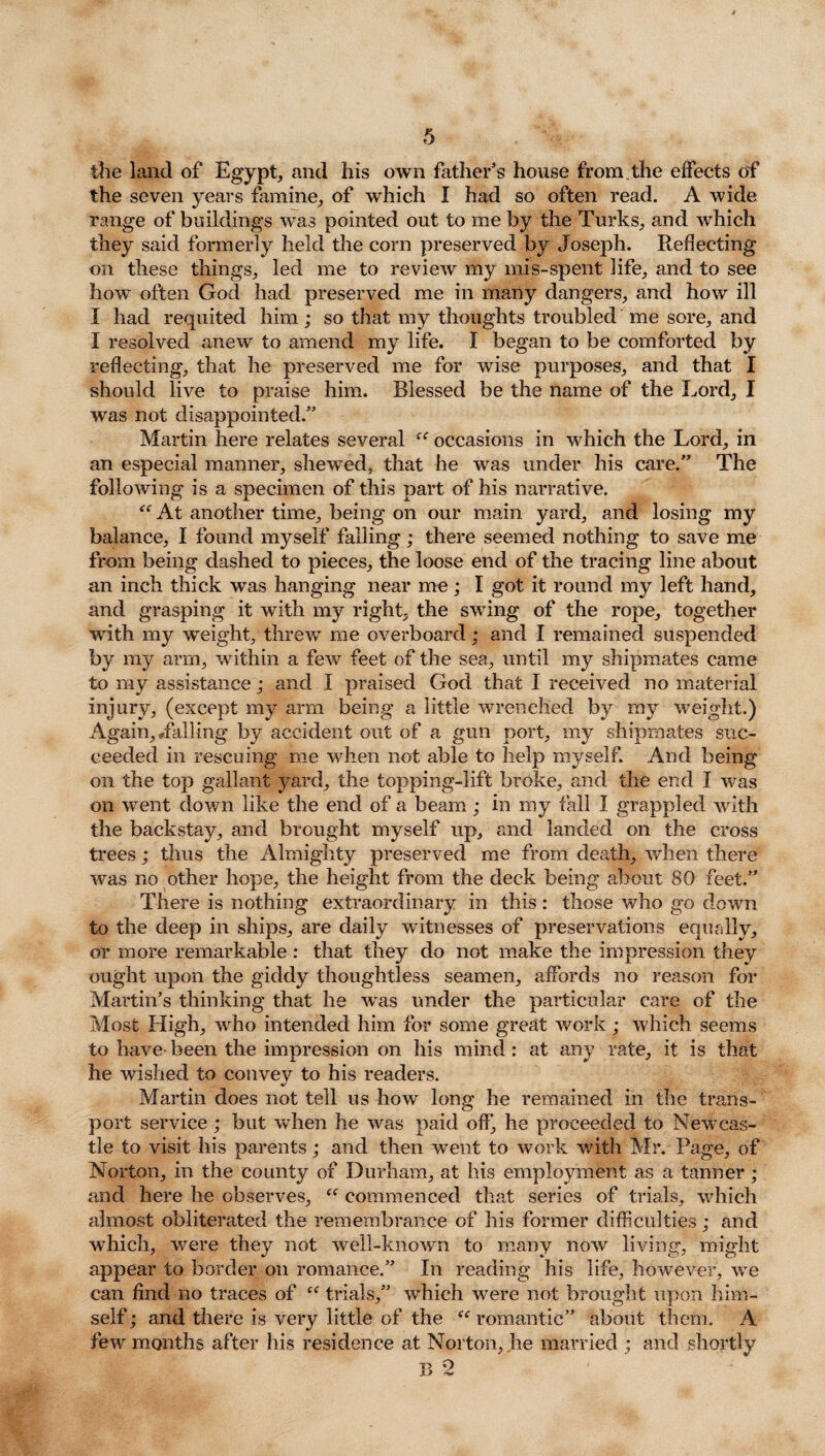 the land of Egypt, and his own father's house from, the effects of the seven years famine, of which I had so often read. A wide range of buildings was pointed out to me by the Turks, and which they said formerly held the corn preserved by Joseph. Reflecting on these things, led me to review my mis-spent life, and to see how often God had preserved me in many dangers, and how ill I had requited him; so that my thoughts troubled me sore, and I resolved anew to amend my life. I began to be comforted by reflecting, that he preserved me for wise purposes, and that I should live to praise him. Blessed be the name of the Lord, I was not disappointed.” Martin here relates several occasions in which the Lord, in an especial manner, shewed, that he was under his care.” The following is a specimen of this part of his narrative. At another time, being on our main yard, and losing my balance, I found myself falling; there seemed nothing to save me from being dashed to pieces, the loose end of the tracing line about an inch thick was hanging near me; I got it round my left hand, and grasping it with my right, the swing of the rope, together with my weight, threw me overboard; and I remained suspended by my arm, within a few feet of the sea, until my shipmates came to my assistance; and I praised God that I received no material injury, (except my arm being a little wrenched by my weight.) Again, Jailing by accident out of a gun port, my shipmates suc¬ ceeded in rescuing me when not able to help myself. And being on the top gallant yard, the topping-lift broke, and the end I was on went down like the end of a beam; in my fall I grappled with the backstay, and brought myself up, and landed on the cross trees; thus the Almighty preserved me from death, when there was no other hope, the height from the deck being about 80 feet.” There is nothing extraordinary in this: those who go down to the deep in ships, are daily witnesses of preservations equally, or more remarkable : that they do not make the impression they ought upon the giddy thoughtless seamen, affords no reason for Martin’s thinking that he was under the particular care of the Most High, who intended him for some great work; which seems to have-been the impression on his mind: at any rate, it is that he wished to convey to his readers. Martin does not tell us how long he remained in the trans¬ port service ; but when he was paid off, he proceeded to Newcas¬ tle to visit his parents; and then went to work with Mr. Page, of Norton, in the county of Durham, at his employment as a tanner ; and here he observes, “ commenced that series of trials, which almost obliterated the remembrance of his former difficulties; and which, were they not well-known to many now living, might appear to border on romance.” In reading his life, howmver, we can find no traces of “ trials,” which were not brought upon him¬ self ; and there is very little of the ee romantic” about them. A few months after his residence at Norton, he married ; and shortly B 2