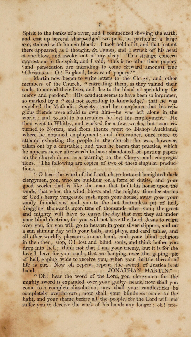 Spirit to the banks of a-river, and I commenced digging the earth, and cast up several sharp-edged weapons, in particular a large axe, stained with human blood. I took hold of it, and that instant there appeared, as I thought, St. James, and I struck off his head at one blow, and awoke out of my sleep. This strange concern opprest me in the spirit, and I said, f this is no other than popery f and persecution are intending to come forward amongst true ' Christians. O ! England, beware of popery.’ ” Martin now began to write letters to the Clergy, and other members of the Church, “ entreating them, as they valued their souls, to amend their lives, and flee to the blood of sprinkling for mercy and pardon.” His conduct seems to have been so improper, so marked by a zeal not according to knowledge,” that he was expelled the Methodist Society; and he complains, that his reli¬ gious friends were afraid to own him—he was left alone in the world; and to add to his troubles, he lost his employment. He then went to Whitby, and worked for a few weeks, but soon re¬ turned to Norton, and from thence went to Bishop Auckland, where he obtained employment; and determined once more to attempt exhorting the people in the church; he was, however, taken out by a constable; and then he began that practice, which he appears never afterwards to have abandoned, of posting papers on the church doors, as a warning to the Clergy and congrega¬ tions. The following are copies of two of these singular produc¬ tions. “ O hear the word of the Lord, oh ye lost and benighted dark clergymen, you, who are building on a form of duties, and your good works that is like the man that built his house upon the sands, that when the wind blows and the mighty thunder storms of God’s heavy vengeance rush upon your house, away goes your sandy foundations, and you to the hot bottomless pit of hell, dragging thousands upon tens of thousands after you; the great and mighty will have to curse the day that ever they sat under your blind doctrine, for you will not have the Lord Jesus to reign over you, for you will go to heaven in your silver slippers, and on a sun shining day with your balls, and plays, and card tables, and all other worldly pleasures in one hand, and your blind religion in the other; stop, O ! lost and blind souls, and think before you drop into hell; think not that I am your enemy, but it is for the love I have for your souls, that are hanging over the gaping pit of hell, gaping wide to receive you, when your brittle thread of life is cut. Now oh repent, repent, the sword of Justice is at hand. JONATHAN MARTIN.” Oh ! hear the word of the Lord, you clergymen, for the mighty sword is expanded over your guilty heads, now shall you come to a complete dissolution, now shall your candlesticks be completely overthrown; now shall your blindness come to the light, and your shame before all the people, for the Lord will not suffer you to deceive the work of his hands any longer; oh ! pre~