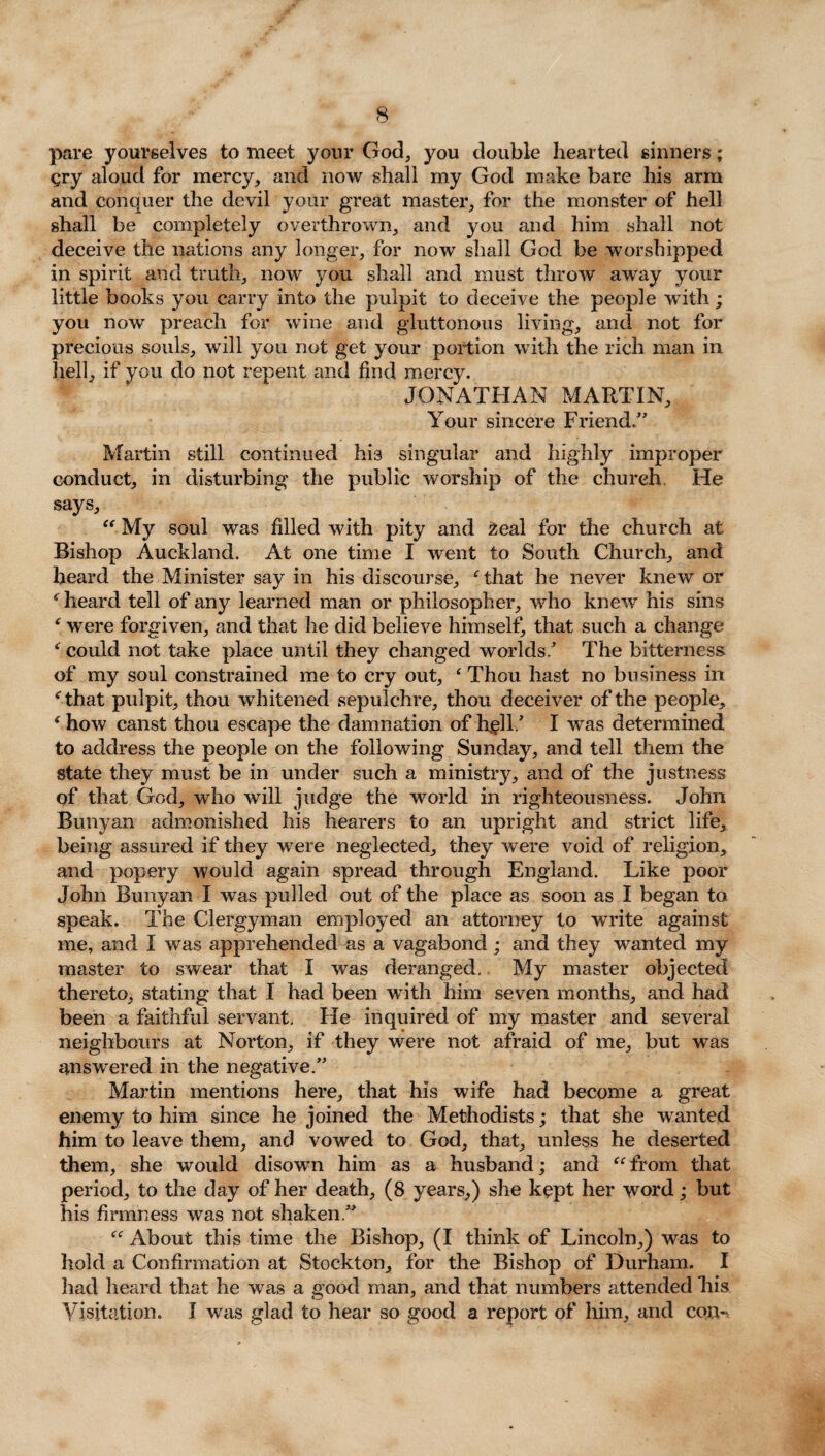 pare yourselves to meet your God, you double hearted sinners; gry aloud for mercy, and now shall my God make bare his arm and conquer the devil your great master, for the monster of hell shall be completely overthrown, and you and him shall not deceive the nations any longer, for now shall God be worshipped in spirit and truth, now you shall and must throw away your little books you carry into the pulpit to deceive the people with; you now preach for wine and gluttonous living, and not for precious souls, will you not get your portion with the rich man in hell, if you do not repent and find mercy. JONATHAN MARTIN, Your sincere Friend.” Martin still continued his singular and highly improper conduct, in disturbing the public worship of the church. He says, “ My soul was filled with pity and 2eal for the church at Bishop Auckland. At one time I went to South Church, and heard the Minister say in his discourse, ‘ that he never knew or ‘ heard tell of any learned man or philosopher, who knew his sins * were forgiven, and that he did believe himself, that such a change ‘ could not take place until they changed worlds/ The bitterness of my soul constrained me to cry out, ‘ Thou hast no business in ‘that pulpit, thou whitened sepulchre, thou deceiver of the people, ‘ how canst thou escape the damnation of hell/ I was determined to address the people on the following Sunday, and tell them the state they must be in under such a ministry, and of the justness of that God, who will judge the world in righteousness. John Bunyan admonished his hearers to an upright and strict life, being assured if they were neglected, they were void of religion, and popery would again spread through England. Like poor John Bunyan I was pulled out of the place as soon as I began to speak. The Clergyman employed an attorney to write against me, and I was apprehended as a vagabond; and they wanted my master to swear that I was deranged. My master objected thereto, stating that I had been with him seven months, and had been a faithful servant. He inquired of my master and several neighbours at Norton, if they were not afraid of me, but was answered in the negative.” Martin mentions here, that his wife had become a great enemy to him since he joined the Methodists; that she wanted him to leave them, and vowed to God, that, unless he deserted them, she would disown him as a husband; and “ from that period, to the day of her death, (8 years,) she kept her word; but his firmness was not shaken.” “ About this time the Bishop, (I think of Lincoln,) was to hold a Confirmation at Stockton, for the Bishop of Durham. I had heard that he was a good man, and that numbers attended his Visitation. I was glad to hear so good a report of him, and con-