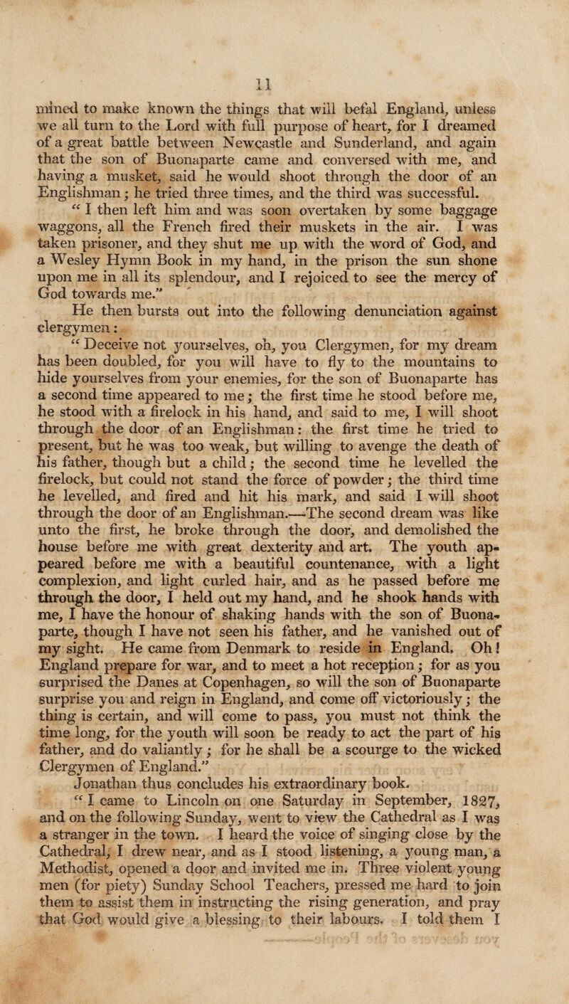 mined to make known the things that will befal England, unless we all turn to the Lord with full purpose of heart, for I dreamed of a great battle between Newcastle and Sunderland, and again that the son of Buonaparte came and conversed with me, and having a musket, said he would shoot through the door of an Englishman; he tried three times, and the third was successful. Ci I then left him and was soon overtaken by some baggage waggons, all the French fired their muskets in the air. I was taken prisoner, and they shut me up with the word of God, and a Wesley Hymn Book in my hand, in the prison the sun shone upon me in all its splendour, and I rejoiced to see the mercy of God towards me.” He then bursts out into the following denunciation against clergymen: “ Deceive not yourselves, oh, you Clergymen, for my dream has been doubled, for you will have to fly to the mountains to hide yourselves from your enemies, for the son of Buonaparte has a second time appeared to me; the first time he stood before me, he stood with a firelock in his hand, and said to me, I will shoot through the door of an Englishman: the first time he tried to present, but he was too weak, but willing to avenge the death of his father, though but a child; the second time he levelled the firelock, but could not stand the force of powder; the third time he levelled, and fired and hit his mark, and said I will shoot through the door of an Englishman.—-The second dream was like unto the first, he broke through the door, and demolished the house before me with great dexterity and art. The youth ap¬ peared before me with a beautiful countenance, with a light complexion, and light curled hair, and as he passed before me through the door, I held out my hand, and he shook hands with me, I have the honour of shaking hands with the son of Buona¬ parte, though I have not seen his father, and he vanished out of my sight. He came from Denmark to reside in England, Oh! England prepare for war, and to meet a hot reception; for as you surprised the Danes at Copenhagen, so will the son of Buonaparte surprise you and reign in England, and come off victoriously; the thing is certain, and will come to pass, you must not think the time long, for the youth will soon be ready to act the part of his father, and do valiantly; for he shall be a scourge to the wicked Clergymen of England.” Jonathan thus concludes his extraordinary book. “ I came to Lincoln on one Saturday in September, 1827* and on the following Sunday, went to view the Cathedral as I was a stranger in the town. I heard the voice of singing close by the Cathedral, I drew near, and as I stood listening, a young man, a Methodist, opened a door and invited me in. Three violent young men (for piety) Sunday School Teachers, pressed me hard to join them to assist them in instructing the rising generation, and pray that God would give a. blessing to their labours. I told them I