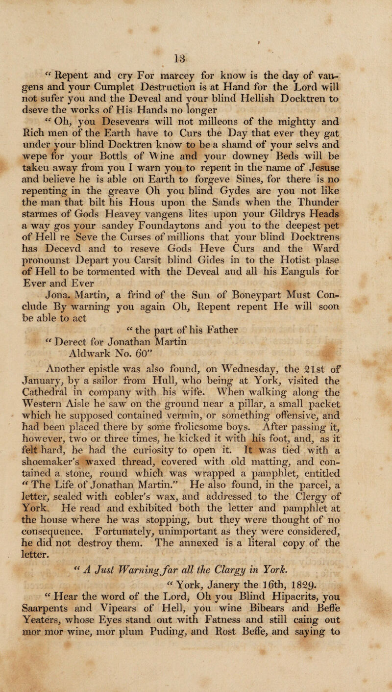 <e Repent and cry For marcey for know is the day of van- gens and your Cumplet Destruction is at Hand for the Lord will not sufer you and the Deveal and your blind Hellish Docktren to dseve the works of His Hands no longer “ Oh, you Desevears will not milleons of the mightty and Rich men of the Earth have to Curs the Day that ever they gat under your blind Docktren know to be a shamd of your selvs and wepe for your Bottls of Wine and your downey Beds will be taken away from you 1 warn you to repent in the name of Jesuse and believe he is able on Earth to forgeve Sines, for there is no repenting in the greave Oh you blind Gydes are you not like the man that bilt his Hous upon the Sands when the Thunder starmes of Gods Heavey vangens lites upon your Gildrys Heads a way gos your sandey Foundaytons and you to the deepest pet of Hell re Seve the Curses of millions that your blind Docktren s has Decevd and to reseve Gods Heve Curs and the Ward pronounst Depart you Carsit blind Gides in to the Hotist plase of Hell to be tormented with the Deveal and all his Eanguls for Ever and Ever Jona. Martin, a frind of the Sun of Boneypart Must Con¬ clude By warning you again Oh, Repent repent He will soon be able to act “ the part of his Father “ Derect for Jonathan Martin Aldwark No. 60” Another epistle was also found, on Wednesday, the 21st of January, by a sailor from Hull, who being at York, visited the Cathedral in company with his wife. When walking along the Western Aisle he saw on the ground near a pillar, a small packet which he supposed contained vermin, or something offensive, and had been placed there by some frolicsome boys. After passing it, however, two or three times, he kicked it with his foot, and, as it felt hard, he had the curiosity to open it. It was tied with a shoemaker’s waxed thread, covered with old matting, and con¬ tained a stone, round which was wrapped a pamphlet, entitled “ The Life of Jonathan Martin.” He also found, in the parcel, a letter, sealed with cobler’s wax, and addressed to the Clergy of York. He read and exhibited both the letter and pamphlet at the house wThere he was stopping, but they were thought of no consequence. Fortunately, unimportant as they were considered, he did not destroy them. The annexed is a literal copy of the letter. “ A Just Warning far all the Clargy in York. “York, Janery the 16th, 1829- “ Hear the word of the Lord, Oh you Blind Hipacrits, you Saarpents and Vipears of Hell, you wine Bibears and Beffe Yeaters, whose Eyes stand out with Fatness and still caing out mor mor wine, mor plum Puding, and Rost Beffe, and saying to