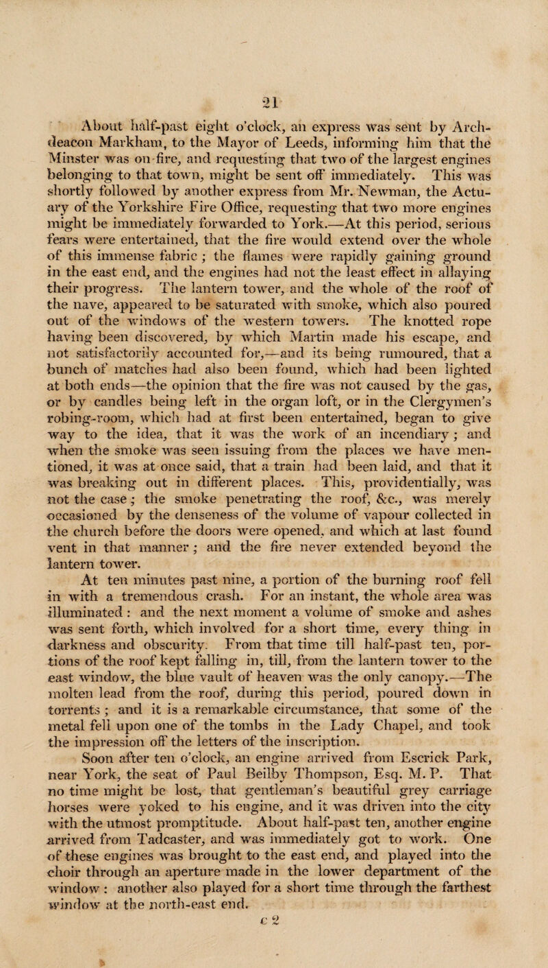 About half-past eight o’clock, an express was sent by Arch¬ deacon Markham, to the Mayor of Leeds, informing him that the Minster was on fire, and requesting that two of the largest engines belonging to that town, might be sent off immediately. This was shortly followed by another express from Mr. Newman, the Actu¬ ary of the Yorkshire Fire Office, requesting that two more engines might be immediately forwarded to York.—At this period, serious fears were entertained, that the fire would extend over the whole of this immense fabric ; the flames were rapidly gaining ground in the east end, and the engines had not the least effect in allaying their progress. The lantern tower, and the whole of the roof of the nave, appeared to be saturated with smoke, which also poured out of the windows of the western towers. The knotted rope having been discovered, by which Martin made his escape, and not satisfactorily accounted for,—and its being rumoured, that a bunch of matches had also been found, which had been lighted at both ends—the opinion that the fire was not caused by the gas, or by candles being left in the organ loft, or in the Clergymen’s robing-room, which had at first been entertained, began to give way to the idea, that it was the work of an incendiary; and when the smoke was seen issuing from the places we have men¬ tioned, it was at once said, that a train had been laid, and that it was breaking out in different places. This, providentially, was not the case; the smoke penetrating the roof, &c., was merely occasioned by the denseness of the volume of vapour collected in the church before the doors were opened, and which at last found vent in that manner; and the fire never extended beyond the lantern tower. At ten minutes past nine, a portion of the burning roof fell in with a tremendous crash. For an instant, the whole area was illuminated : and the next moment a volume of smoke and ashes was sent forth, which involved for a short time, every thing in darkness and obscurity. From that time till half-past ten, por¬ tions of the roof kept falling in, till, from the lantern tower to the east window, the blue vault of heaven was the only canopy.—The molten lead from the roof, during this period, poured down in torrents ; and it is a remarkable circumstance, that some of the metal fell upon one of the tombs in the Lady Chapel, and took the impression off the letters of the inscription. Soon after ten o’clock, an engine arrived from Escrick Park, near York, the seat of Paul Beilby Thompson, Esq. M. P. That no time might be lost, that gentleman’s beautiful grey carriage horses were yoked to his engine, and it was driven into the city with the utmost promptitude. About half-past ten, another engine arrived from Tadcaster, and was immediately got to work. One of these engines was brought to the east end, and played into the choir through an aperture made in the lower department of the window : another also played for a short time through the farthest window at the north-east end. r a As*