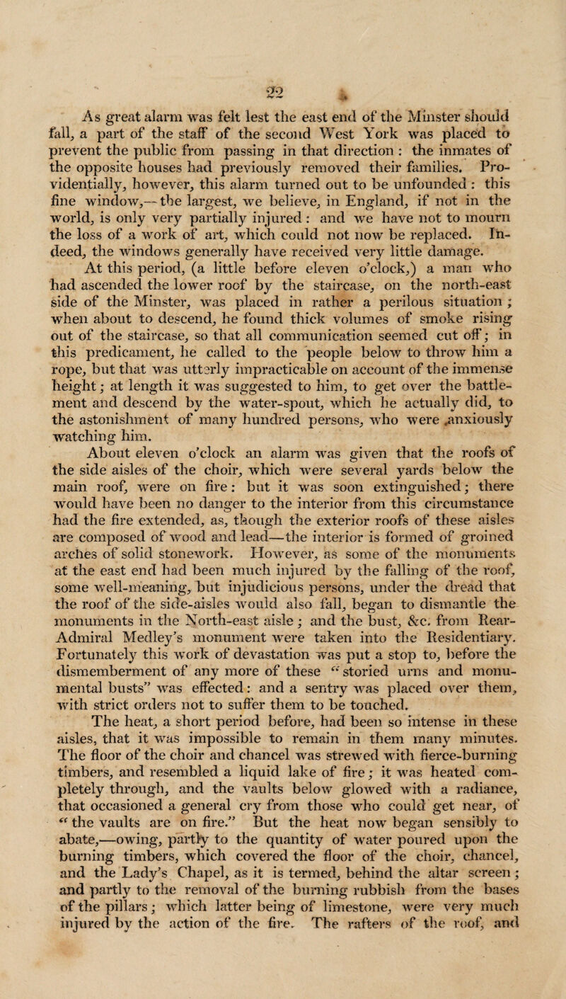As great alarm was felt lest the east end of the Minster should fall, a part of the staff of the second West York was placed to prevent the public from passing in that direction : the inmates of the opposite houses had previously removed their families. Pro¬ videntially, however, this alarm turned out to be unfounded : this fine window,— the largest, we believe, in England, if not in the world, is only very partially injured : and we have not to mourn the loss of a work of art, which could not now be replaced. In¬ deed, the windows generally have received very little damage. At this period, (a little before eleven o’clock,) a man who had ascended the lower roof by the staircase, on the north-east side of the Minster, was placed in rather a perilous situation ; when about to descend, he found thick volumes of smoke rising out of the staircase, so that all communication seemed cut off; in this predicament, he called to the people below to throw him a rope, but that was utterly impracticable on account of the immense height; at length it was suggested to him, to get over the battle¬ ment and descend by the water-spout, which he actually did, to the astonishment of many hundred persons, who were .anxiously watching him. About eleven o’clock an alarm was given that the roofs of the side aisles of the choir, which were several yards below the main roof, were on fire: but it was soon extinguished; there would have been no danger to the interior from this circumstance had the fire extended, as, though the exterior roofs of these aisles are composed of wood and lead—the interior is formed of groined arches of solid stonework. However, as some of the monuments at the east end had been much injured by the falling of the roof, some well-meaning, but injudicious persons, under the dread that the roof of the side-aisles would also fall, began to dismantle the monuments in the North-east aisle; and the bust, &c. from Rear- Admiral Medley’s monument were taken into the Residentiary. Fortunately this work of devastation was put a stop to, before the dismemberment of any more of these <v storied urns and monu¬ mental busts” was effected: and a sentry was placed over them, with strict orders not to suffer them to be touched. The heat, a short period before, had been so intense in these aisles, that it was impossible to remain in them many minutes. The floor of the choir and chancel was strewed with fierce-burning timbers, and resembled a liquid lake of fire; it was heated com¬ pletely through, and the vaults below glowed with a radiance, that occasioned a general cry from those who could get near, of “ the vaults are on fire.” But the heat now began sensibly to abate,—owing, partly to the quantity of water poured upon the burning timbers, which covered the floor of the choir, chancel, and the Lady’s Chapel, as it is termed, behind the altar screen; and partly to the removal of the burning rubbish from the bases of the pillars; which latter being of limestone, were very much injured by the action of the fire. The rafters of the roof, and