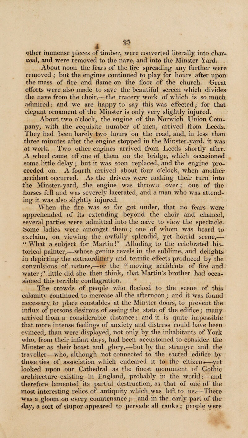 other immense pieces, of timber, were converted literally into char¬ coal, and were removed to the nave, and into the Minster Yard. About noon the fears of the fire spreading any further were removed; but the engines continued to play for hours after upon the mass of fire and flame on the floor of the church. Great efforts were also made to save the beautiful screen which divides the nave from the choir,—the tracery work of which is so much admired: and we are happy to say this was effected; for that elegant ornament of the Minster is only very slightly injured. About two o’clock, the engine of the Norwich Union Com¬ pany, with the requisite number of men, arrived from Leeds. They had been barely two hours on the road, and, in less than three minutes after the engine stopped in the Minster-yard, it was at work. Two other engines arrived from Leeds shortly after. A wheel came off one of them on the bridge, which occasioned some little delay; but it was soon replaced, and the engine pro¬ ceeded on. A fourth arrived about four o’clock, when another accident occurred. As the drivers were making their turn into the Minster-yard, the engine was thrown over; one of the horses fell and was severely lacerated, and a man who was attend¬ ing it was also slightly injured. When the fire was so far got under, that no fears were apprehended of its extending beyond the choir and chancel, several parties were admitted into the nave to view the spectacle. Some ladies were amongst them; one of whom was heard to exclaim, on viewing the awfully splendid, yet horrid scene,— “ What a subject for Martin!” Alluding to the celebrated his¬ torical painter,—whose genius revels in the sublime, and delights in depicting the extraordinary and terrific effects produced by the convulsions of nature,—or the “ moving accidents of fire and water;” little did she then think, that Martin’s brother had occa¬ sioned this terrible conflagration. The crowds of people who flocked to the scene of this calamity continued to increase all the afternoon; and it was found necessary to place constables at the Minster doors, to prevent the influx of persons desirous of seeing the state of the edifice; many arrived from a considerable distance: and it is quite impossible that more intense feelings of anxiety and distress could have been evinced, than 'were displayed, not only by the inhabitants of York who, from their infant days, had been accustomed to consider the Minster as their boast and glory,—but by the stranger and the traveller—who, although not connected to the sacred edifice by those ties of association which endeared it to the citizens—yet looked upon our Cathedral as the finest monument of Gothic architecture existing in England, probably in the 'world:—and therefore lamented its partial destruction, as that of one of the most interesting relics of antiquity which was left to us.—There was a gloom on every countenance;—and in the early part of the day, a sort of stupor appeared to pervade all ranks ; people were