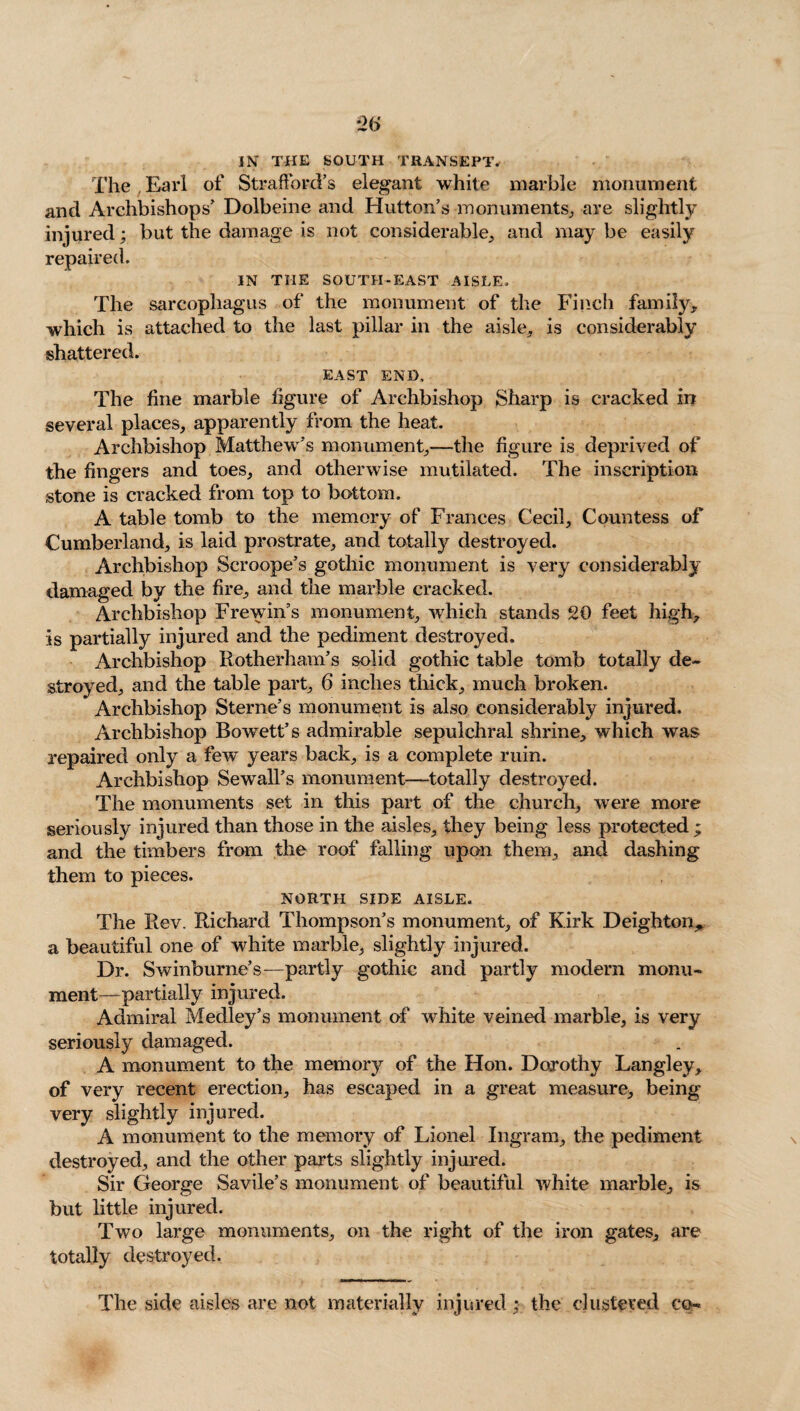 *2(> IN THE south transept. The . Earl of Strafford’s elegant white marble monument and Archbishops’ Dolbeine and Hutton’s monuments, are slightly injured; but the damage is not considerable, and may be easily repaired. IN THE SOUTH-EAST AISLE. The sarcophagus of the monument of the Finch family, which is attached to the last pillar in the aisle, is considerably shattered. EAST END, The fine marble figure of Archbishop Sharp is cracked in several places, apparently from the heat. Archbishop Matthew’s monument,—the figure is deprived of the fingers and toes, and otherwise mutilated. The inscription stone is cracked from top to bottom. A table tomb to the memory of Frances Cecil, Countess of Cumberland, is laid prostrate, and totally destroyed. Archbishop Scroope’s gothic monument is very considerably damaged by the fire, and the marble cracked. Archbishop Frewin’s monument, which stands 20 feet high, is partially injured and the pediment destroyed. Archbishop Rotherham’s solid gothic table tomb totally de¬ stroyed, and the table part, 6 inches thick, much broken. Archbishop Sterne’s monument is also considerably injured. Archbishop Bowett’s admirable sepulchral shrine, which was repaired only a few years back, is a complete ruin. Archbishop Sewall’s monument—totally destroyed. The monuments set in this part of the church, were more seriously injured than those in the aisles, they being less protected; and the timbers from the roof falling upon them, and dashing them to pieces. NORTH SIDE AISLE. The Rev. Richard Thompson’s monument, of Kirk Deighton^ a beautiful one of white marble, slightly injured. Dr. Swinburne’s—partly gothic and partly modern monu¬ ment—partially injured. Admiral Medley’s monument of white veined marble, is very seriously damaged. A monument to the memory of the Hon. Dorothy Langley, of very recent erection, has escaped in a great measure, being very slightly injured. A monument to the memory of Lionel Ingram, the pediment destroyed, and the other parts slightly injured. Sir George Savile’s monument of beautiful white marble, is but little injured. Two large monuments, on the right of the iron gates, are totally destroyed. The side aisles are not materially injured : the clustered cp-