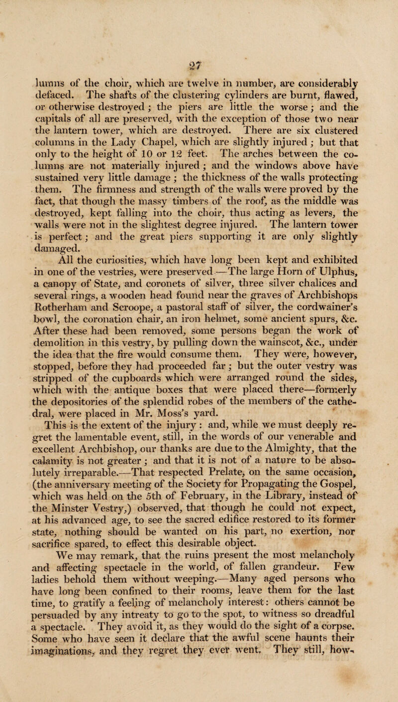 him ns of the choir, which are twelve in number, are considerably defaced. The shafts of the clustering* cylinders are burnt, flawed, or otherwise destroyed; the piers are little the worse; and the capitals of all are preserved, with the exception of those two near the lantern tower, which are destroyed. There are six clustered columns in the Lady Chapel, which are slightly injured; but that only to the height of 10 or 12 feet. The arches between the co¬ lumns are not materially injured; and the windows above have sustained very little damage ; the thickness of the wralls protecting them. The firmness and strength of the walls were proved by the fact, that though the massy timbers of the roof, as the middle was destroyed, kept falling into the choir, thus acting as levers, the walls were not in the slightest degree injured. The lantern tower is perfect; and the great piers supporting it are only slightly damaged. All the curiosities, which have long been kept and exhibited in one of the vestries, were preserved—The large Horn of Ulphus, a canopy of State, and coronets of silver, three silver chalices and several rings, a wooden head found near the graves of Archbishops Rotherham and Scroope, a pastoral staff' of silver, the cordwainer’s bowl, the coronation chair, an iron helmet, some ancient spurs, &c. After these had been removed, some persons began the work of demolition in this vestry, by pulling down the wainscot, &c., under the idea that the fire would consume them. They were, however, stopped, before they had proceeded far; but the outer vestry was stripped of the cupboards which were arranged round the sides, which with the antique boxes that were placed there—formerly the depositories of the splendid robes of the members of the cathe¬ dral, were placed in Mr. Moss’s yard. This is the extent of the injury : and, while we must deeply re¬ gret the lamentable event, still, in the words of our venerable and excellent Archbishop, our thanks are due to the Almighty, that the calamity is not greater; and that it is not of a nature to be abso¬ lutely irreparable.—That respected Prelate, on the same occasion, (the anniversary meeting of the Society for Propagating the Gospel, which was held on the 5th of February, in the Library, instead of the Minster Vestry,) observed, that though he could not expect, at his advanced age, to see the sacred edifice restored to its former state, nothing should be wanted on his part, no exertion, nor sacrifice spared, to effect this desirable object. We may remark, that the ruins present the most melancholy and affecting spectacle in the world, of fallen grandeur. Few ladies behold them without weeping.—Many aged persons who have long been confined to their rooms, leave them for the last time, to gratify a feeling of melancholy interest: others cannot be persuaded by any intreaty to go to the spot, to witness so dreadful a spectacle. They avoid it, as they would do the sight of a corpse. Some who have seen it declare that the awful scene haunts their imaginations, and they regret they ever went. They still, hows