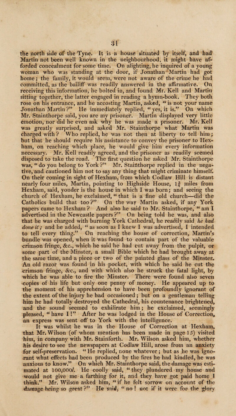 the north side of the Tyne. It is a house situated by itself, and had Martin not been well known in the neighbourhood, it might have af¬ forded concealment for some time. On alighting, he inquired of a young woman who was standing at the door, if Jonathan Martin had got home; the family, it would seem, were not aware of the crime he had committed, as the bailiff was readily answered in the affirmative. On receiving this information, he bolted in, and found Mr. Kell and Martin sitting together, the latter engaged in reading a hymn-book. They both rose on his entrance, and he accosting Martin, asked, “ is not your name Jonathan Martin ?” He immediately replied, “ yes, it is.” On which Mr. Stainthorpe said, you are my prisoner. Martin displayed very little emotion, nor did he even ask why he was made a prisoner. Mr. Kell was greatly surprised, and asked Mr. Stainthorpe what Martin was charged with ? Who replied, he was not then at liberty to tell him: but that he should require his assistance to convey the prisoner to Hex¬ ham, on reaching which place, he would give him every information necessary. Mr. Kell readiiy agreed, and the prisoner as readily seemed disposed to take the road. The first question he asked Mr. Stainthorpe was, “ do you belong to York ?” Mr. Stainthorpe replied in the nega¬ tive, and cautioned him not to say any thing that might criminate himself. On their coming in sight of Hexham, from which Codlaw Hill is distant nearly four miles, Martin, pointing to Highside House, If miles from Hexham, said, yonder is the house in which I was born; and seeing the church of Hexham, he exclaimed, “ that is a fine old church—did the Catholics build that too?” On the way Martin asked, if any York papers came to Hexham ? And also he said to Mr. Stainthorpe, “ am I advertised in the Newcastle papers ?” On being told he was, and also that he was charged with burning York Cathedral, he readily said he had done it; and he added, “as soon as I knew I was advertised, I intended to tell every thing.” On reaching the house of correction, Martin’s bundle was opened, when it was found to contain part of the valuable crimson fringe, &c., which he said he had cut away from the pulpit, or some part of the Minster, a small Bible which he had brought away at the same time, and a piece or two of the painted glass of the Minster. An old razor was found in his pocket, with which he said he cut the crimson fringe, &c., and with which also he struck the fatal light, by which he was able to fire the Minster. There were found also seven copies of his life but only one penny of money. He appeared up to the moment of his apprehension to have been profoundly ignorant of the extent of the injury he had occasioned; but on a gentleman telling him he had totally destroyed the Cathedral, his countenance brightened, and the sound seemed to exhilirate him; he exclaimed, seemingly pleased, “ have I!” After he was lodged in the House of Correction, an express was sent off’ to York with the intelligence. It was whilst he was in the House of Correction at Hexham, that Mr. Wilson (of whom mention has been made in page 15) visited him, in company with Mr. Stainforth. Mr. Wilson asked him, whether his desire to see the newspapers at Codlaw Hill, arose from an anxiety for self-preservation. “ He replied, none whatever ; but as he was igno¬ rant what effects had been produced by the fires he had kindled, he was anxious to know.” On which Mr. Stainthorpe said, the damage was esti¬ mated at 100,000/. He coolly said, “ they plundered my house and would not give me a farthing for it, and they have got paid home I think.” Mr. Wilson asked him, “if he felt sorrow on account of the damage being so great ?” He said, “ no ! not if it were for the glow