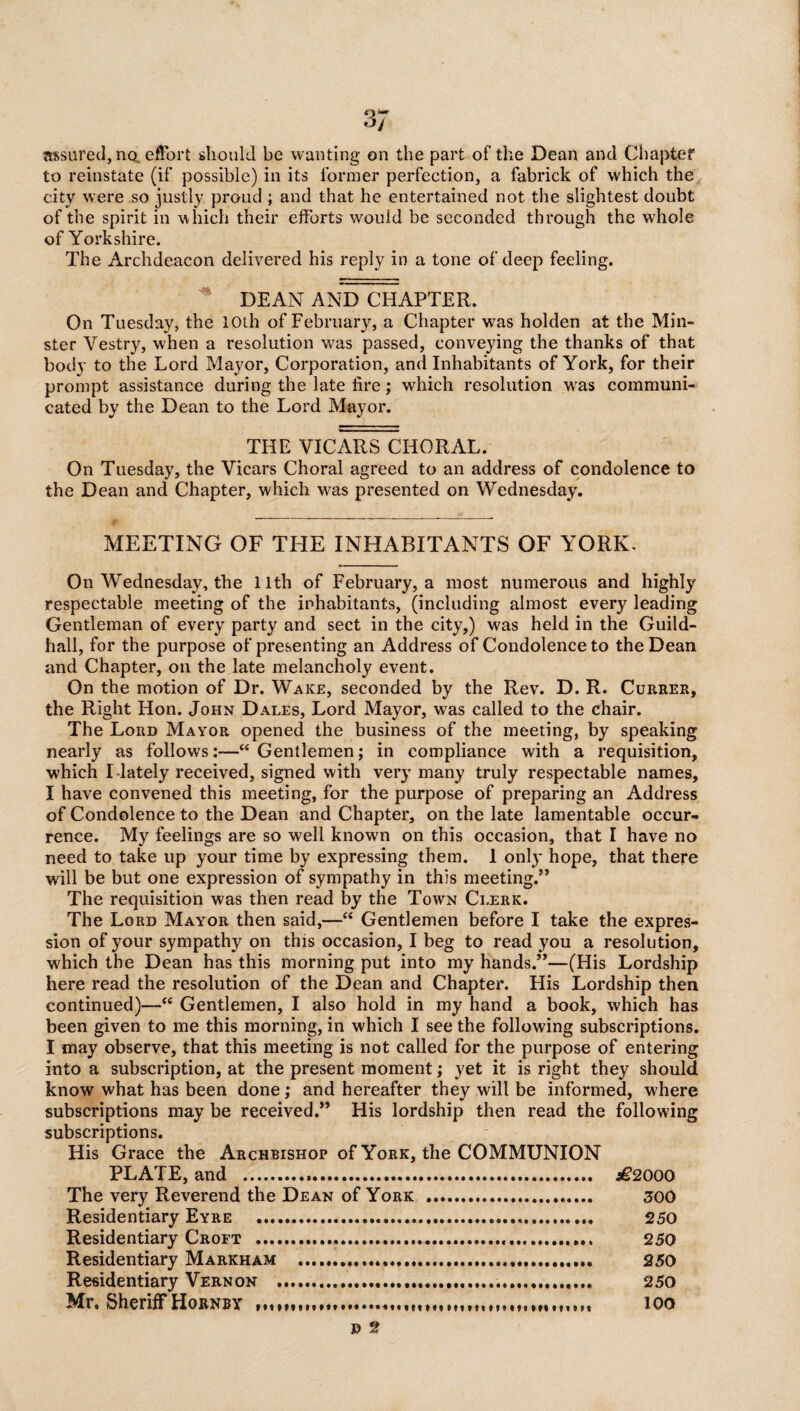 assured, no, effort should be wanting on the part of the Dean and Chapter to reinstate (if possible) in its former perfcetion, a fabrick of which the city were so justly proud ; and that he entertained not the slightest doubt of the spirit in which their efforts would be seconded through the whole of Yorkshire. The Archdeacon delivered his reply in a tone of deep feeling. DEAN AND CHAPTER. On Tuesday, the 10th of February, a Chapter was holden at the Min¬ ster Vestry, when a resolution was passed, conveying the thanks of that body to the Lord Mayor, Corporation, and Inhabitants of York, for their prompt assistance during the late lire; which resolution was communi¬ cated by the Dean to the Lord Mayor. THE VICARS CHORAL. On Tuesday, the Vicars Choral agreed to an address of condolence to the Dean and Chapter, which was presented on Wednesday. MEETING OF THE INHABITANTS OF YORK. On Wednesday, the 11th of February, a most numerous and highly respectable meeting of the inhabitants, (including almost every leading Gentleman of every party and sect in the city,) was held in the Guild¬ hall, for the purpose of presenting an Address of Condolence to the Dean and Chapter, on the late melancholy event. On the motion of Dr. Wake, seconded by the Rev. D. R. Currer, the Right Hon. John Dales, Lord Mayor, was called to the chair. The Lord Mayor opened the business of the meeting, by speaking nearly as follows:—“ Gentlemen; in compliance with a requisition, which I lately received, signed with very many truly respectable names, I have convened this meeting, for the purpose of preparing an Address of Condolence to the Dean and Chapter, on the late lamentable occur¬ rence. My feelings are so well known on this occasion, that I have no need to take up your time by expressing them. 1 only hope, that there will be but one expression of sympathy in this meeting.” The requisition was then read by the Town Clerk. The Lord Mayor then said,—“ Gentlemen before I take the expres¬ sion of your sympathy on this occasion, I beg to read you a resolution, which the Dean has this morning put into my hands.”—(His Lordship here read the resolution of the Dean and Chapter. His Lordship then continued)—“ Gentlemen, I also hold in my hand a book, which has been given to me this morning, in which I see the following subscriptions. I may observe, that this meeting is not called for the purpose of entering into a subscription, at the present moment; yet it is right they should know what has been done ; and hereafter they will be informed, where subscriptions may be received.” His lordship then read the following subscriptions. His Grace the Archbishop of York, the COMMUNION PLATE, and . £2000 The very Reverend the Dean of York . 300 Residentiary Eyre .. 250 Residentiary Croft . 250 Residentiary Markham .,,. 250 Residentiary Vernon ....... 250 Mr. Sheriff Hornby loo E> 2