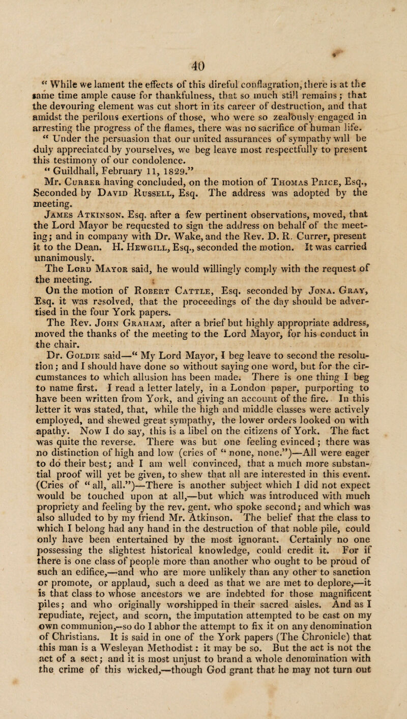 e< While we lament the effects of this direful conflagration, there is at the same time ample cause for thankfulness, that so much still remains; that the devouring element was cut short in its career of destruction, and that amidst the perilous exertions of those, who were so zealously engaged in arresting the progress of the flames, there was no sacrifice of human life. “ Under the persuasion that our united assurances of sympathy will be duly appreciated by yourselves, we beg leave most respectfully to present this testimony of our condolence. “ Guildhall, February 11, 1829.” Mr. Currer having concluded, on the motion of Thomas Price, Esq., Seconded by David Russell, Esq. The address was adopted by the meeting. James Atkinson. Esq. after a few pertinent observations, moved, that the Lord Mayor be requested to sign the address on behalf of the meet¬ ing; and in company with Dr. Wake, and the Rev. D. R. Currer, present it to the Dean. H. Hewgill, Esq., seconded the motion. It was carried unanimously. The Lord Mayor said, he would willingly comply with the request of the meeting. On the motion of Robert Cattle, Esq. seconded by Jona. Gray, Esq. it was resolved, that the proceedings of the day should be adver¬ tised in the four York papers. The Rev. John Graham, after a brief but highly appropriate address, moved the thanks of the meeting to the Lord Mayor, for his conduct in the chair. Dr. Goldie said—“ My Lord Mayor, I beg leave to second the resolu¬ tion ; and I should have done so without saying one word, but for the cir¬ cumstances to which allusion has been made. There is one thing I beg to name first. I read a letter lately, in a London paper, purporting to have been written from York, and giving an account of the fire. In this letter it was stated, that, while the high and middle classes were actively employed, and shewed great sympathy, the lower orders looked on with apathy. Now I do say, this is a libel on the citizens of York. The fact was quite the reverse. There was but one feeling evinced ; there was no distinction of high and low (cries of u none, none.”)—All wTere eager to do their best; and I am well convinced, that a much more substan¬ tial proof will yet be given, to shew that all are interested in this event. (Cries of “ all, all.”)—There is another subject which I did not expect would be touched upon at all,—but which was introduced with much propriety and feeling by the rev. gent, who spoke second; and which was also alluded to by my friend Mr. Atkinson. The belief that the class to which I belong had any hand in the destruction of that noble pile, could only have been entertained by the most ignorant. Certainly no one possessing the slightest historical knowledge, could credit it. For if there is one class of people more than another who ought to be proud of such an edifice,—and who are more unlikely than any other to sanction or promote, or applaud, such a deed as that we are met to deplore,—it is that class to whose ancestors we are indebted for those magnificent piles; and who originally worshipped in their sacred aisles. And as I repudiate, reject, and scorn, the imputation attempted to be cast on my own communion,—so do I abhor the attempt to fix it on any denomination of Christians. It is said in one of the York papers (The Chronicle) that this man is a Wesleyan Methodist: it may be so. But the act is not the act of a sect; and it is most unjust to brand a whole denomination with the crime of this wicked,—though God grant that he may not turn out
