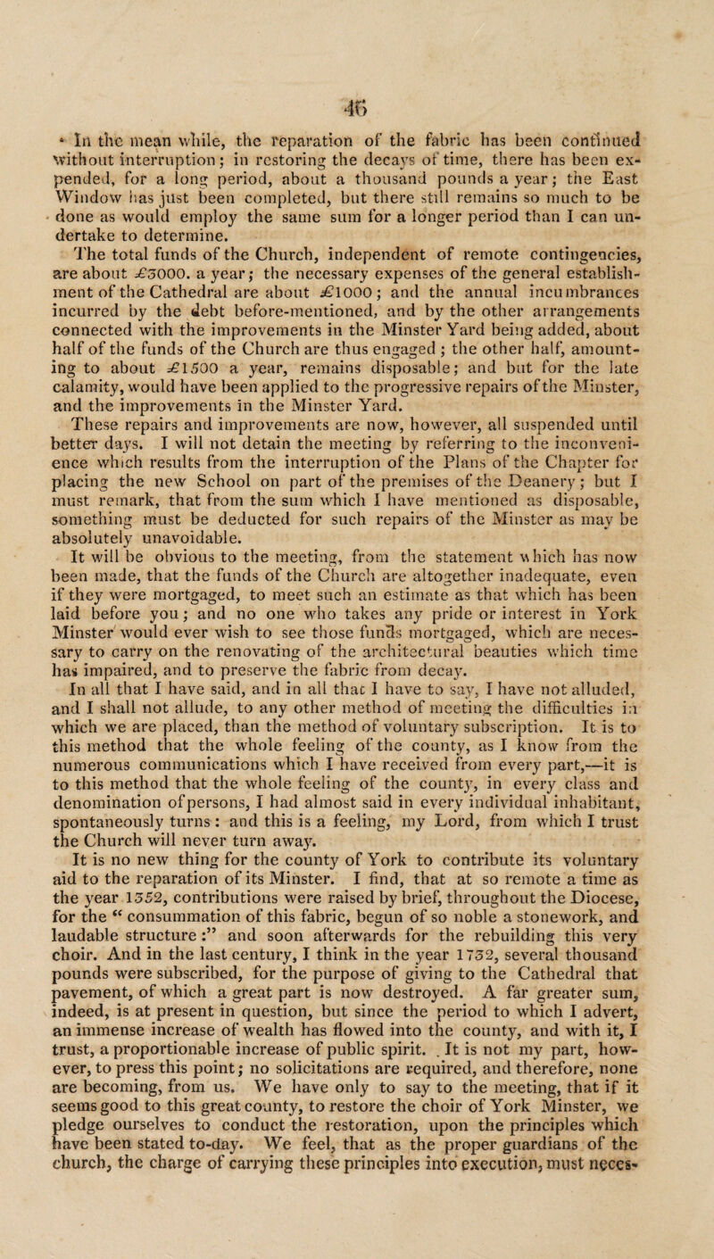 1 Iri the mean while, the reparation of the fabric has been continued without interruption; in restoring the decays of time, there has been ex¬ pended, for a long period, about a thousand pounds a year; the East Window has just been completed, but there still remains so much to be done as would employ the same sum for a longer period than I can un¬ dertake to determine. The total funds of the Church, independent of remote contingencies, are about £5000. a year; the necessary expenses of the general establish¬ ment of the Cathedral are about i£lOOO; and the annual incumbrances incurred by the debt before-mentioned, and by the other arrangements connected with the improvements in the Minster Yard being added, about half of the funds of the Church are thus engaged ; the other half, amount¬ ing to about =£1500 a year, remains disposable; and but for the late calamity, would have been applied to the progressive repairs of the Minster, and the improvements in the Minster Yard. These repairs and improvements are now, however, all suspended until better days. I will not detain the meeting by referring to the inconveni¬ ence which results from the interruption of the Plans of the Chapter for placing the new School on part of the premises of the Deanery; but I must remark, that from the sum which I have mentioned as disposable, something must be deducted for such repairs of the Minster as may be absolutely unavoidable. It will be obvious to the meeting, from the statement which has now been made, that the funds of the Church are altogether inadequate, even if they were mortgaged, to meet such an estimate as that which has been laid before you; and no one who takes any pride or interest in York Minster would ever wish to see those funds mortgaged, which are neces¬ sary to carry on the renovating of the architectural beauties which time has impaired, and to preserve the fabric from decay. In all that I have said, and in all that I have to say, I have not alluded, and I shall not allude, to any other method of meeting the difficulties i;i which we are placed, than the method of voluntary subscription. It is to this method that the whole feeling of the county, as I know from the numerous communications which I have received from every part,—it is to this method that the whole feeling of the county, in every class and denomination of persons, I had almost said in every individual inhabitant, spontaneously turns : and this is a feeling, my Lord, from which I trust the Church will never turn awa}r. It is no new thing for the county of York to contribute its voluntary aid to the reparation of its Minster. I find, that at so remote a time as the year 1352, contributions were raised by brief, throughout the Diocese, for the “ consummation of this fabric, begun of so noble a stonework, and laudable structure and soon afterwards for the rebuilding this very choir. And in the last century, I think in the year 1732, several thousand pounds were subscribed, for the purpose of giving to the Cathedral that pavement, of which a great part is now destroyed. A far greater sum, indeed, is at present in question, but since the period to which I advert, an immense increase of wealth has flowed into the county, and with it, I trust, a proportionable increase of public spirit. . It is not my part, how¬ ever, to press this point; no solicitations are required, and therefore, none are becoming, from us. We have only to say to the meeting, that if it seems good to this great county, to restore the choir of York Minster, we pledge ourselves to conduct the restoration, upon the principles which have been stated to-day. We feel, that as the proper guardians of the church, the charge of carrying these principles into execution, must neces-