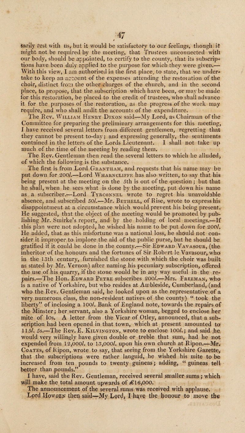 » Sarily rest with 11s, but it would be satisfactory to our feelings, though H might not be required by the meeting, that Trustees unconnected with our body, should be appointed, to certify to the county, that its subscrip¬ tions have been duly applied to the purpose for which they were given.— With this view, I am authorised in the first place, to state, that we under¬ take to keep an account of the expenses attending the restoiation of the choir, distinct from the other charges of the church, and in the second place, to propose, that the subscription which have been, or maybe made for this restoration, be placed to the credit of trustees, who shall advance it for the purposes of the restoration, as the progress of the work may require, and who shall audit the accounts of the expenditure. The Rev. William Henry Dixon said—-My Lord, as Chairman of the Committee for preparing the preliminary arrangements for this meeting, I have received several letters from different gentlemen, regretting that they cannot be present to-day; and expressing generally, the sentiments contained in the letters of the Lords Lieutenant. I shall not take up much of the time of the meeting by reading them. The Rev. Gentleman then read the several letters to which he alluded, of which the following is the substance. The first is from Lord Grantham, and requests that his name may be put down for 200/.—Lord Whaiinclifee has also written, to say that his being present at the meeting on the 5th is out of the question; but that he shall, when he sees what is done by the meeting, put down his name as a subscriber.—Lord Tyrconnel wrote to regret his unavoidable absence, and subscribed 50/.—Mr. Betiiell, of Rise, wrote to express his disappointment at a circumstance which would prevent his being present. He suggested, that the object of the meeting would be promoted by pub¬ lishing Mr. Smirke’s report, and by the holding of local meetings.—If this plan were not adopted, he wished bis name to be put down for 200/. He added, that as this misfortune was a national loss, he should not con¬ sider it improper to implore the aid of the public purse, but he should be gratified if it could be done in the county.—Sir Edward Vavasour, (the inheritor of the honours and the fortunes of Sir Robert le Vavasour, who in the 15th century, furnished the stone with which the choir was built as stated by Mr. Vernon) after naming his pecuniary subscription, offered the use of his quarry, if the stone would be in any way useful in the re¬ pairs.—The Hon. Edward Petre subscribes 200/.—Mrs. Freeman, who is a native of Yorkshire, but who resides at Ambleside, Cumberland, (and who the Rev. Gentleman said, he looked upon as the representative of a very numerous class, the non-resident natives of the county) “ took the liberty” of inclosing a 100/. Bank of England note, towards the repairs of the Minster; her servant, also a Yorkshire woman, begged to enclose her mite of lOs. A letter from the Vicar of Otley, announced, that a sub¬ scription had been opened in that town, which at present amounted to 115/. 5s.—The Rev. E. Kilvington, wrote to enclose 100/.; and said .he would very willingly have given double or treble that sum, had he not expended from 12,000/. to 15,000/. upon his own church at Ripon.—Mr. Coates, of Ripon, wrote to say, that seeing from the Yorkshire Gazette, that the subscriptions were rather languid, he wished his mite to be increased from ten pounds to twenty guineas; adding, “ guineas tell better than pounds.” I have, said the Rev. Gentleman, received several smaller sums; which will make the total amount upwards of ^16,000. The announcement of the several sums was received with applause. Lord Howden then said—My Lord, I have the honour to move the