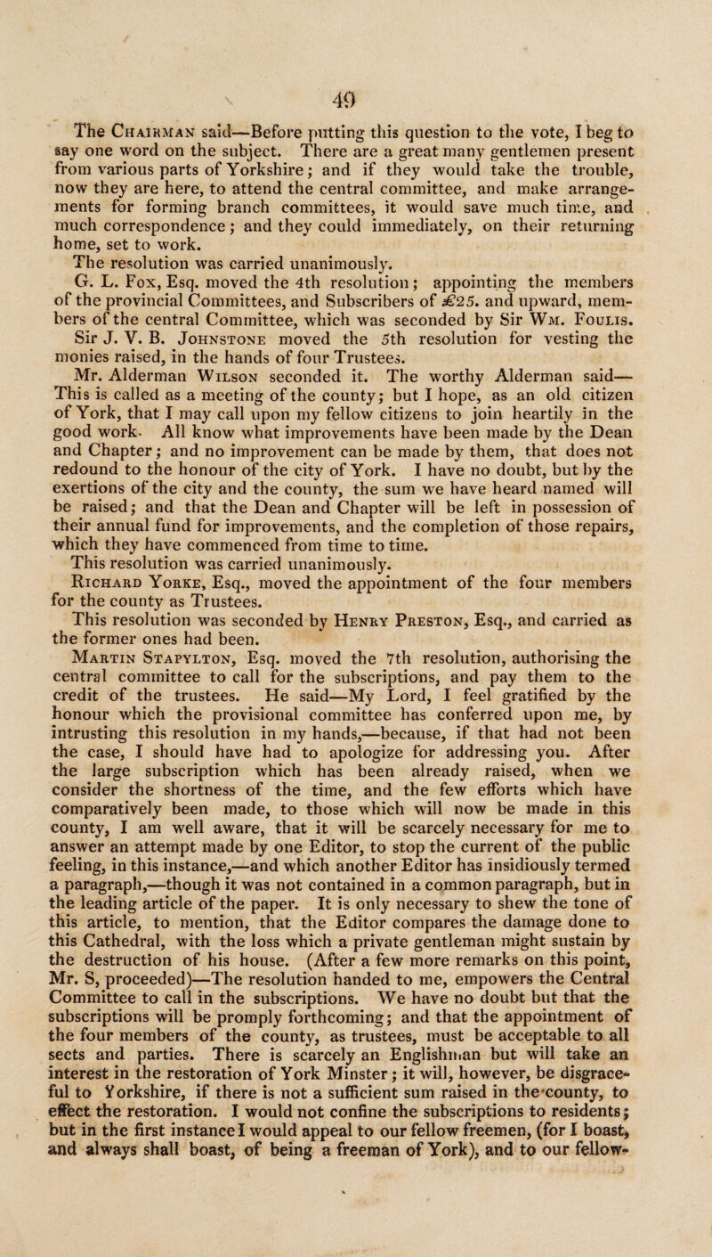 The Chairman said—Before putting this question to the vote, I beg to say one word on the subject. There are a great many gentlemen present from various parts of Yorkshire; and if they would take the trouble, now they are here, to attend the central committee, and make arrange¬ ments for forming branch committees, it would save much time, and much correspondence; and they could immediately, on their returning home, set to work. The resolution was carried unanimously. G. L. Fox, Esq. moved the 4th resolution; appointing the members of the provincial Committees, and Subscribers of £25. and upward, mem¬ bers of the central Committee, which was seconded by Sir Wm. Foulis. Sir J. Y. B. Johnstone moved the 5th resolution for vesting the monies raised, in the hands of four Trustees. Mr. Alderman Wilson seconded it. The worthy Alderman said— This is called as a meeting of the county; but I hope, as an old citizen of York, that I may call upon my fellow citizens to join heartily in the good work. All know what improvements have been made by the Dean and Chapter; and no improvement can be made by them, that does not redound to the honour of the city of York. I have no doubt, but by the exertions of the city and the county, the sum we have heard named will be raised; and that the Dean and Chapter will be left in possession of their annual fund for improvements, and the completion of those repairs, which they have commenced from time to time. This resolution was carried unanimously. Richard Yorke, Esq., moved the appointment of the four members for the county as Trustees. This resolution was seconded by Henry Preston, Esq., and carried as the former ones had been. Martin Stapylton, Esq. moved the 7th resolution, authorising the central committee to call for the subscriptions, and pay them to the credit of the trustees. He said—My Lord, I feel gratified by the honour which the provisional committee has conferred upon me, by intrusting this resolution in my hands,—because, if that had not been the case, I should have had to apologize for addressing you. After the large subscription which has been already raised, when we consider the shortness of the time, and the few efforts which have comparatively been made, to those which will now be made in this county, I am well aware, that it will be scarcely necessary for me to answer an attempt made by one Editor, to stop the current of the public feeling, in this instance,—and which another Editor has insidiously termed a paragraph,—though it was not contained in a common paragraph, but in the leading article of the paper. It is only necessary to shew the tone of this article, to mention, that the Editor compares the damage done to this Cathedral, with the loss which a private gentleman might sustain by the destruction of his house. (After a few more remarks on this point, Mr. S, proceeded)—The resolution handed to me, empowers the Central Committee to call in the subscriptions. We have no doubt but that the subscriptions will be promply forthcoming; and that the appointment of the four members of the county, as trustees, must be acceptable to all sects and parties. There is scarcely an Englishman but will take an interest in the restoration of York Minster; it will, however, be disgrace¬ ful to Yorkshire, if there is not a sufficient sum raised in thecounty, to effect the restoration. I would not confine the subscriptions to residents; but in the first instance I would appeal to our fellow freemen, (for I boast, and always shall boast, of being a freeman of York), and to our fellow-