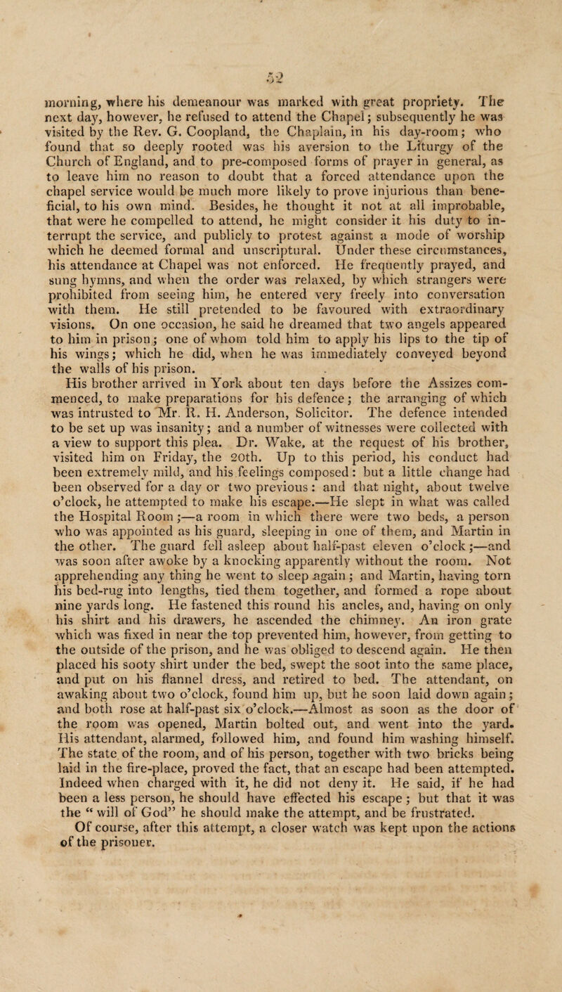 morning, where his demeanour was marked with great propriety. The next day, however, he refused to attend the Chapel; subsequently he was visited by the Rev. G. Coopland, the Chaplain, in his day-room; who found that so deeply rooted was his aversion to the Liturgy of the Church of England, and to pre-composed forms of prayer in general, as to leave him no reason to doubt that a forced attendance upon the chapel service would be much more likely to prove injurious than bene¬ ficial, to his own mind. Besides, he thought it not at all improbable, that were he compelled to attend, he might consider it his duty to in¬ terrupt the service, and publicly to protest against a mode of worship which he deemed formal and unscriptural. Under these circumstances, his attendance at Chapel was not enforced. He frequently prayed, and sung hymns, and when the order was relaxed, by which strangers were prohibited from seeing him, he entered very freely into conversation with them. He still pretended to be favoured with extraordinary visions. On one occasion, he said he dreamed that two angels appeared to him in prison; one of whom told him to apply his lips to the tip of his wings; which he did, when he was immediately conveyed beyond the walls of his prison. His brother arrived in York about ten days before the Assizes com¬ menced, to make preparations for his defence; the arranging of which was intrusted to Mr. R. H. Anderson, Solicitor. The defence intended to be set up was insanity; and a number of witnesses were collected with a view to support this plea. Dr. Wake, at the request of his brother, visited him on Friday, the 20th. Up to this period, his conduct had been extremely mild, and his feelings composed: but a little change had been observed for a day or two previous: and that night, about twelve o’clock, he attempted to make his escape.—He slept in what was called the Hospital Room ;—a room in which there were two beds, a person who was appointed as his guard, sleeping in one of them, and Martin in the other. The guard fell asleep about half-past eleven o’clock;—and was soon after awoke by a knocking apparently without the room. Not apprehending any thing he went to sleep .again ; and Martin, having torn his bed-rug into lengths, tied them together, and formed a rope about nine yards long. He fastened this round his ancles, and, having on only his shirt and his drawers, he ascended the chimney. An iron grate which was fixed in near the top prevented him, however, from getting to the outside of the prison, and he was obliged to descend again. He then placed his sooty shirt under the bed, swept the soot into the same place, and put on his flannel dress, and retired to bed. The attendant, on awaking about two o’clock, found him up, but he soon laid down again; and both rose at half-past six o’clock.—Almost as soon as the door of the room was opened, Martin bolted out, and went into the yard. His attendant, alarmed, followed him, and found him washing himself. The state of the room, and of his person, together with two bricks being laid in the fire-place, proved the fact, that an escape had been attempted. Indeed when charged with it, he did not deny it. He said, if he had been a less person, he should have effected his escape ; but that it was the “ will of God” he should make the attempt, and be frustrated. Of course, after this attempt, a closer watch was kept upon the actions of the prisoner.