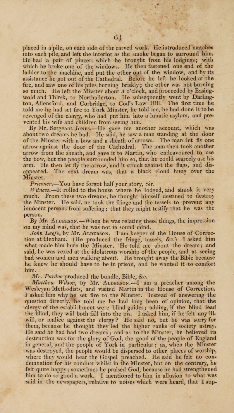 placed in a pile, on each side of the carved work He introduced matches into each pile, and left the interior as the smoke began to surround him. He had a pair of pincers which he brought from his lodgings; with which he broke one of the windows. He then fastened one end of the ladder to the machine, and put the other out of the window, and by its assistance he got out of the Cathedral. Before he left he looked at the fire, and saw one of his piles burning briskly; the other was not burning so much. He left the Miiaster about 5 o’clock, andproceeded by Easing- wold. and Thirsk, to Northallerton. He subsequently went by Darling¬ ton, Allensford, and Corbridge, to Cod’s Law Hill. The first time he told me he had set fire to York Minster, he told me, he had done it to be revenged of the clergy, who had put him into a lunatic asylum, and pre¬ vented his wife and children from seeing him. By Mr. Sergeant Jones.—He gave me another account, which was about two dreams he had. He said, he saw a man standing at the door of the Minster with a bow and a sheath of arrows. The man let fly one arrow against the door of the Cathedral. The man then took another arrow from the sheath, and gave it to Martin, who endeavoured to use the bow, but the people surrounded him so, that he could scarcely use his arm. He then let fly the arrow, and it struck against the flags, and dis¬ appeared. The next dream was, that a black cloud hung over the Minster. Prisoner.—You have forgot half your story, Sir. Witness.—It rolled to the house where he lodged, and shook it very much. From these two dreams, he thought himself destined to destroy the Minster. He said, he took the fringe and the tassels to prevent an}/' innocent persons from suffering; that they might testify that he was the person. By Mr. Ai.derson.—When he was relating these things, the impression on my mind was, that he was not in sound mind. John Leefe, by Mr. Alderson. I am keeper of the House of Correc¬ tion at Hexham. (He produced the fringe, tassels, &c.) I asked him what made him burn the Minster. He told me about the dream; and said, he was vexed at the idolatrous worship of the people, and at seeing bad women and men walking about. He brought away the Bible because he knew he should have to be in prison, and he wanted it to comfort him. Mr. Pardoc produced the bundle, Bible, &c. Matthew Wilson, by Mr. Alderson.—I am a preacher among the Wesleyan Methodists, and visited Martin in the House of Correction. I asked him why he set fire to the Minster. Instead of answering the question directly, he told me he had long been of opinion, that the clergy of the establishment were blind guides; adding, if the blind lead the blind, they will both fall into the pit. I asked him, if he felt any ill- will, or malice against the clergy? He said no, but he was sorry for them, because he thought they led the higher ranks of society astray. He said he had had two dreams; and as to the Minster, he believed its destruction was for the glory of God, the good of the people of England in general, and the people of York in particular; as, when the Minster was destroyed, the people would be dispersed to other places of worship, where they would hear the Gospel preached. He said he felt no con¬ demnation for his conduct whilst in the Minster, but on the contrary, he felt quite happy; sometimes he praised God, because he had strengthened him to do so good a work. I mentioned to him in allusion to what was said in the newspapers, relative to noises which were heard, that I sup-