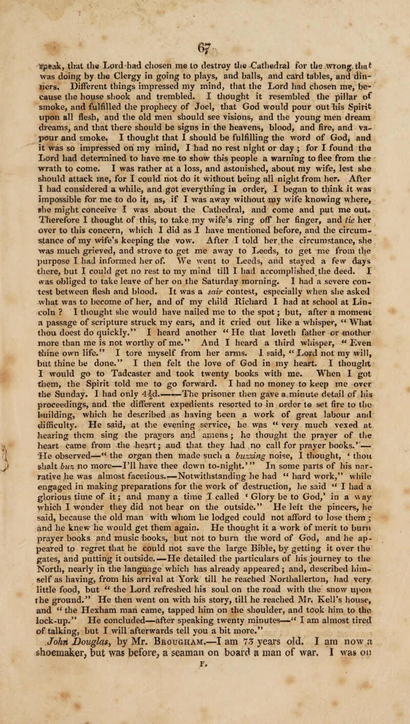 gpe&k, that thy Lord-had chosen me to destroy the -Cathedral for the wrong, that was doing by the Clergy in going to plays, and balls, and card tables, and din¬ ners, Different things impressed my mind, that the Lord had chosen me, be¬ cause the house shook and trembled. I thought it resembled the pillar of smoke, and fulfilled the prophecy of Joel, that God would pour outliis Spirit upon all flesh, and the old men should see visions, and the young men dream dreams, and that there should be signs in the heavens, blood, and fire, and va¬ pour and smoke. I thought that I should be fulfilling the word of God, and it was so impressed on my mind, I had no rest night or day ; for I found the Lord had determined to have me to show this people a warning to flee from the wrath to come. I was rather at a loss, and astonished, about my wife, lest she should attack me, for I could not do it without being all night from her. After I had considered a while, and got everything in order, I began to think it was impossible for me to do it, as, if I was away without my wife knowing where, she might conceive I was about the Cathedral, and come and put me ouU Therefore I thought of this, to take my wife’s ring off her finger, and tie her over to this concern, which I did as I have mentioned before, and the circum¬ stance of my wife’s keeping the vow. After I told her,the circumstance, she was much grieved, and strove to get me away to Leeds, to get me from the purpose I had informed her of. We went to Leeds, and stayed a few days there, but I could get no rest to my mind till I had accomplished,the deed. I was obliged to take leave of her on the Saturday morning. I had a severe con¬ test between flesh and blood. It was a sctir contest, especially when she asked what was to become of her, and of my child Richard I had at school at Lin¬ coln ? I thought she would have nailed me to the spot; but, after a moment a passage of scripture struck my ears, and it cried out like a whisper, “ What thou doest do quickly.” I heard another “ He that loveth father or mother more than me is not worthy of me.” And I heard a third whisper, u Even fchine own life.” I tore myself from her arms. I said, “ Lord not my will, but thine be done.” I then felt the love of God in my heart. I thought I would go to Tadcaster and took twenty books with me. When I got them, the Spirit told me to go forward. I had no money to keep me over the Sunday. I had only 4^d.—«— The prisoner then gave aminute detail of his proceedings, and the different expedients resorted to in order t© set fire to the building, which he described as having been a work of great labour and difficulty. He said, at the evening service, be was “ very much vexed at hearing them sing the prayers and amens; he thought the prayer of the heart came from the heart; and that they had ,no call for prayer books.’’— ‘He observed—“ the organ then made such a buzzing noise, I thought, ‘ thou shalt buz no more—I’ll have thee down to-night.’” In some parts of his nar¬ rative he was almost facetious.—Notwithstanding he had “ hard work,” while engaged in making preparations for the work of destruction, he said “ I had a glorious time of it; and many a time I called ‘ Glory be to God,’ in a way which I wonder they did not hear on the outside.” He left the pincers, he said, because the old man with whom he lodged could not afford to lose them j, and he knew he would get them again. He thought it a work of merit to burn prayer books and music books, but not to burn the word of God, and he ap¬ peared to regret that he could not save the large Bible, by getting it over the gates, and putting it outside.—He detailed the particulars of his journey to the North, nearly in the language which has already appeared; and, described him¬ self as having, from his arrival at York till he reached Northallerton, had very little food, but “ the Lord refreshed his soul on the road with the snow upon the ground.” He then went on with his story, till he reached Mr. Kell’s house, and “ the Hexham man came, tapped him on the shoulder, and took him to the lock-up.” He concluded—after speaking twenty minutes—£< I am almost tired of talking, but I will afterwards tell you a bit more.” John Douglas, by Mr. Brougham.—lam 75 years old. I am now a shoemaker, but was before, a seaman on board a man of war, I was on F.