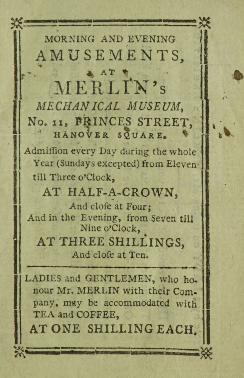 MORNING AND EVENING AMUSEMENTS, A AT MERLfM’s MECHANICAL MUSEUM, No. 11, PRINCES STREET, * HANOVER SQUARE. * Admiffion every Day during the whole Year (Sundays excepted) from Eleven till Three o’clock, AT HALF-A-CROWN, And clofe at Four; And in the Evening, from Seven till Nine o’Clock, AT THREE SHILLINGS, And clofe at Ten. LADIES and GENTLEMEN, who ho¬ nour Mr. MERLIN with their Com¬ pany, may be accommodated with TEA and COFFEE, ATONE SHILLING EACH.