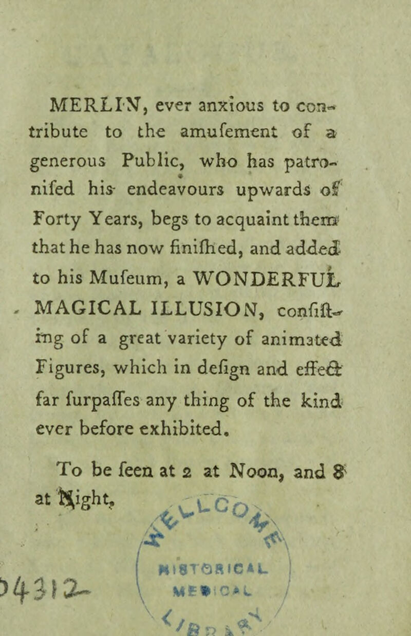 MERLIN, ever anxious to con¬ tribute to the amufement of a generous Public, who has patro- nifed his- endeavours upwards of Forty Years, begs to acquaint them that he has now finifhed, and added to his Mufeum, a WONDERFUL - MAGICAL ILLUSION, confift- fng of a great variety of animated Figures, which in defign and effe& far furpafTes any thing of the kind ever before exhibited. To be feen at 2 at Noon, and 8'