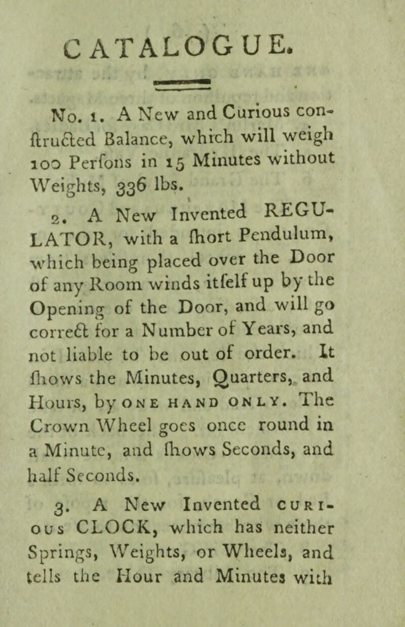 C ATALOG UE. No. i. A New and Carious con- ftrufted Balance, which will weigh 100 Perrons in 15 Minutes without Weights, 336 lbs. 2. A New Invented REGU¬ LATOR, with a fhort Pendulum, which being placed over the Door of any Room winds itfelf up by the Opening of the Door, and will go correct for a Number of Years, and not liable to be out of order. It fhows the Minutes, Quarters, and Hours, by one hand only. The Crown Wheel goes once round in a Minute, and fhows Seconds, and half Seconds. 3. A New Invented curi¬ ous CLOCK, which has neither Springs, Weights, or Wheels, and tells the Hour and Minutes with