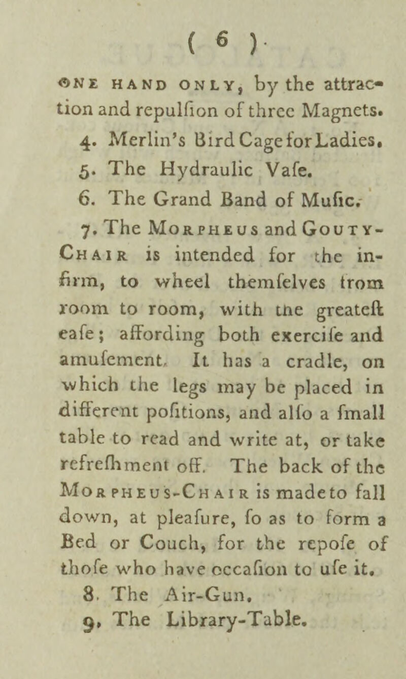 «N£ hand only, by the attrac¬ tion and repulfion of three Magnets. 4. Merlin’s Bird Cage for Ladies, 5. The Hydraulic Vafe. 6. The Grand Band of Mufic. 7. The Morpheus and Gouty- Chair is intended for the in¬ firm, to wheel themfelves trom room to room, with tne greateft eafe; affording both exercife and amufement. It has a cradle, on which the legs may be placed in different pofitions, and alio a fmall table to read and write at, or take refrefhment off. The back of the Mo rpheus-Chair is made to fall down, at pleafure, fo as to form a Bed or Couch, for the repofe of thofe who have occafion to ufe it. 8. The Air-Gun, 9. The Library-Table.
