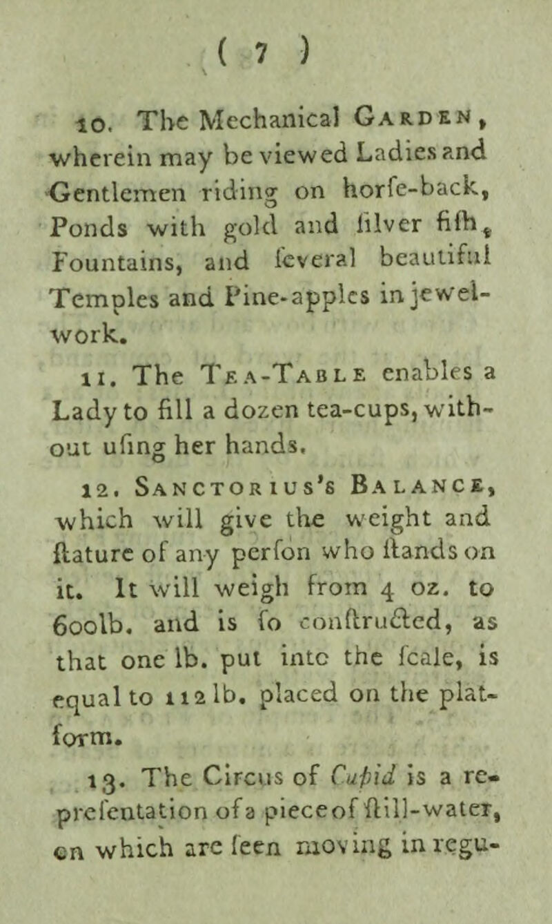 10. The Mechanical Garden, wherein may be viewed Ladies and Gentlemen riding on horfe-back, Ponds with gold and lilver filht Fountains, and fever?.] beautiful Temples and Pine-apples in jewel- work. 11. The Tea-Table enables a Lady to fill a dozen tea-cups, with¬ out ufing her hands, 12. Sanctorius’s Balance, which will give the weight and llature of any perfon who Hands on it. It will weigh from 4 oz. to 6oolb. and is fo conftru&ed, as that one lb. put into the fcale, is equal to 112 lb. placed on the plat¬ form. 13. The Circus of Cufiid is a re- preientation of a pieceof Hill-water, en which are feen moving inregu-