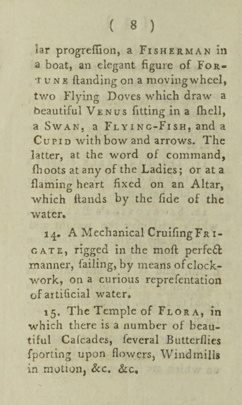 lar progrefiion, a Fisherman in a boat, an elegant figure of For. tune Handing on a movingwheel, two Flying Doves which draw a beautiful Venus fitting in a (hell, a Swan, a Flying-Fish, and a Cun d with bow and arrows. The latter, at the word of command, fhoots at any of the Ladies; or at a flaming heart fixed on an Altar, which Hands by the fide of the water. 14. A Mechanical CruifingFR 1- gate, rigged in the moH perfedt manner, failing, by means of clock¬ work, on a curious representation of artificial water. 15. The Temple of Flora, in which there is a number of beau¬ tiful Cafcades, leveral Butterflies Sporting upon flowers, Windmills in motion, &c. &c.