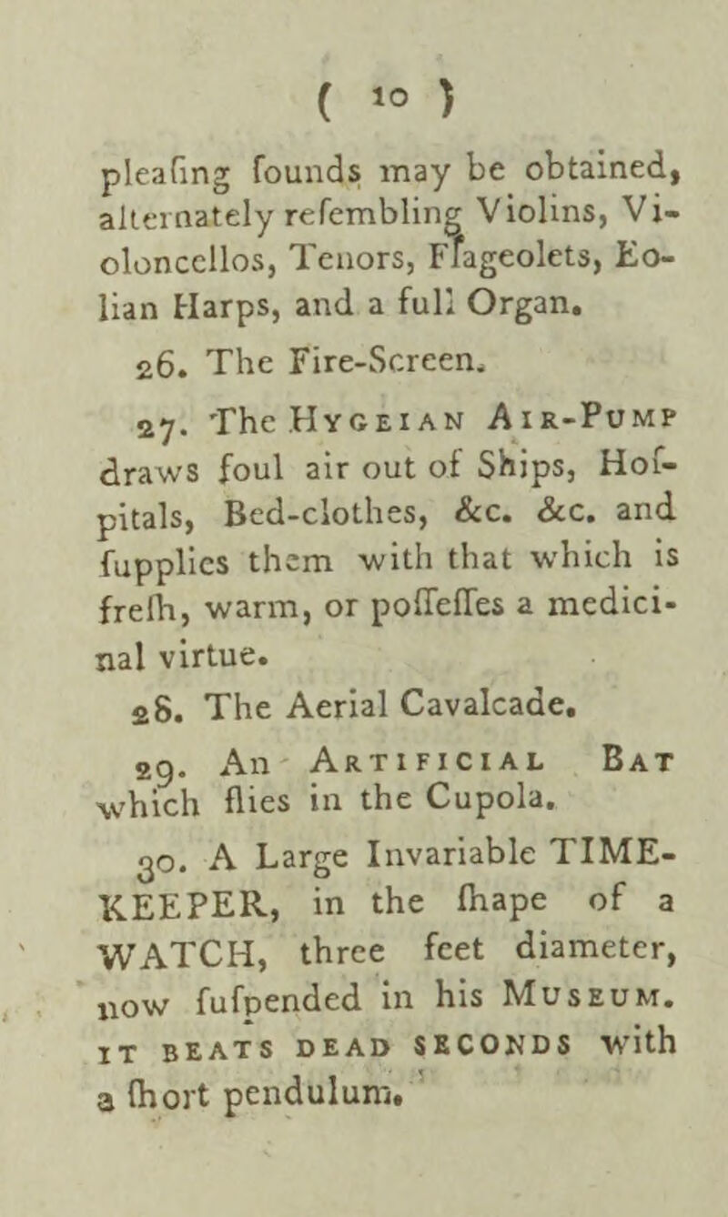 pleating founds may be obtained, alternately refembling Violins, Vi¬ oloncellos, Tenors, Ffageolets, Eo- lian Harps, and a full Organ. 26. The Fire-Screen. 27. The.HYGEiAN Air-Pump draws foul air out oi Ships, Hof- pitals, Bed-clothes, &c. &c. and fupplics them with that which is frelh, warm, or pofleffes a medici¬ nal virtue. 28. The Aerial Cavalcade. 29. An Artificial Bat which flies in the Cupola. 30. A Large Invariable TIME¬ KEEPER, in the fhape of a WATCH, three feet diameter, now fufpended in his Museum. IT BEATS DEAD SECONDS with a Ihort pendulum.