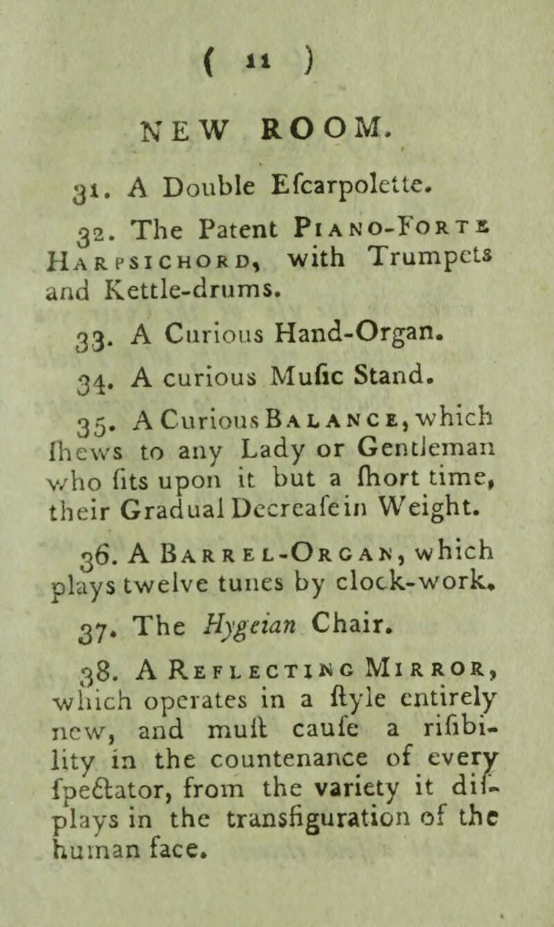 ( ” ) NEW ROOM. 31. A Double Efcarpolette. 32. The Patent Piano-Forts Harpsichord, with Trumpets and Kettle-drums. 33. A Curious Hand-Organ. 34. A curious Mufic Stand. 35. A Curious B a lanc e, which {hews to any Lady or Gentleman v/ho fits upon it but a Ihort time, their GradualDccreafein Weight. 36. A Barrel-Organ, which plays twelve tunes by clock-work. 37. The Hygeian Chair. 38. A Reflecting Mirror, which operates in a ftyle entirely new, and mult caufe a rifibi- lity in the countenance of every fpettator, from the variety it dis¬ plays in the transfiguration of the human face.