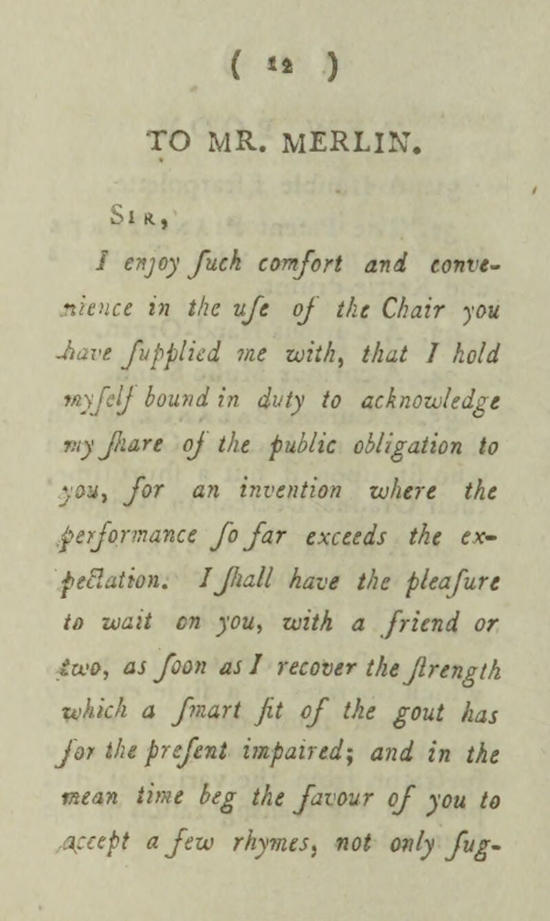 ( ** ) TO MR. MERLIN. Sir., S enjoy fuck comfort and conve¬ nience in the ufe of the Chair you -have fupplied me with, that I hold tuyftlj bound in duty to acknowledge viy flare oj the public obligation to you, for an invention where the performance fo far exceeds the ex¬ pectation. I fall have the pleafure to wait on you, with a friend or two, as foon as J recover the frength which a fnart fit of the gout has for the prefent impaired; and in the mean time beg the favour of you to accept a few rhymes} not only fug-
