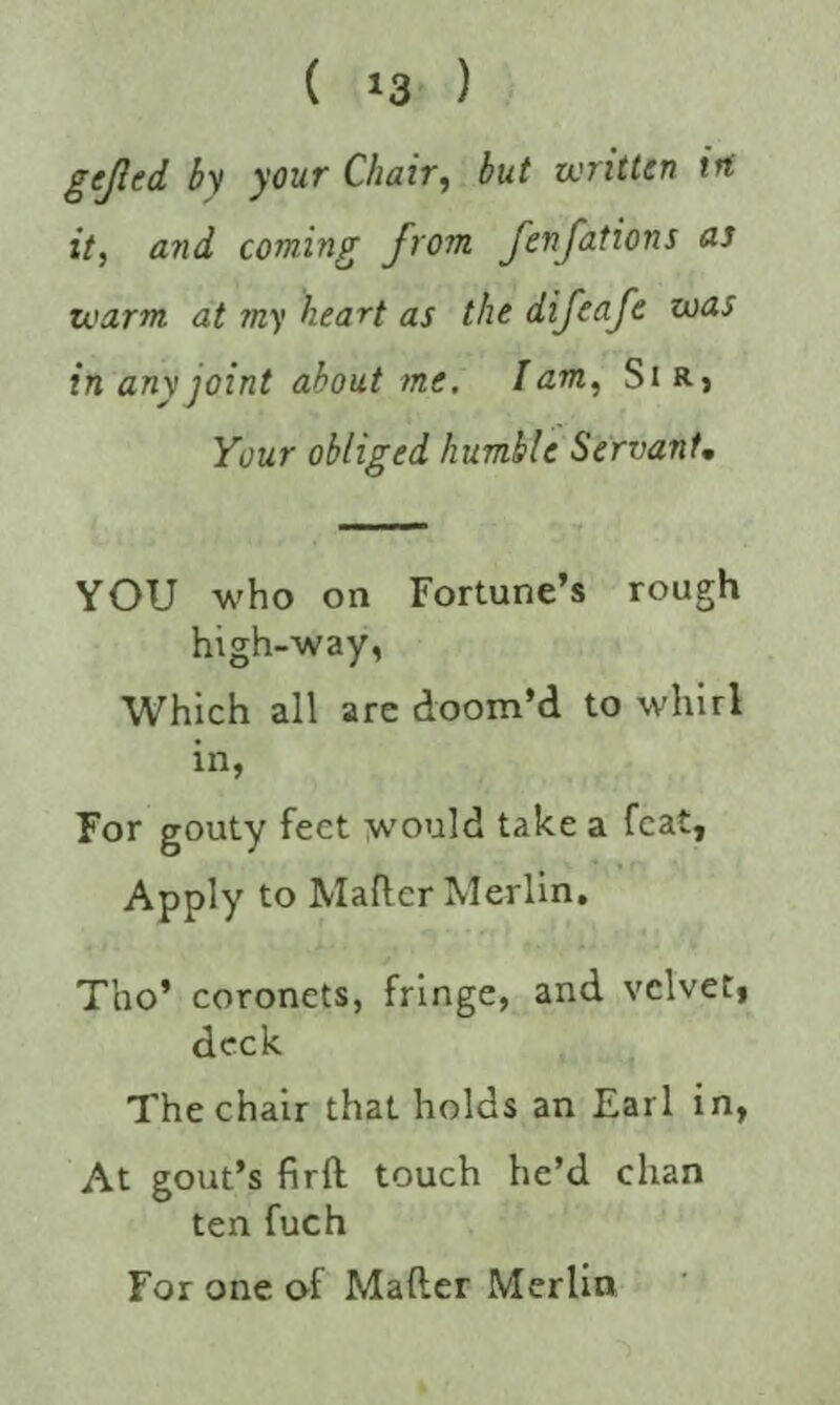 ( ) gefled by your Chair, but written irt it, and coming from fenfations as warm at my heart as the difeafe was in any joint about me. lam, Sir, Your obliged humble Servant. YOU who on Fortune’s rough high-way, Which all are doom’d to whirl in, For gouty feet would take a feat, Apply to Mailer Merlin. Tho’ coronets, fringe, and velvet, deck The chair that holds an Earl in, At gout’s firll touch he’d chan ten fuch For one of Mailer Merlin